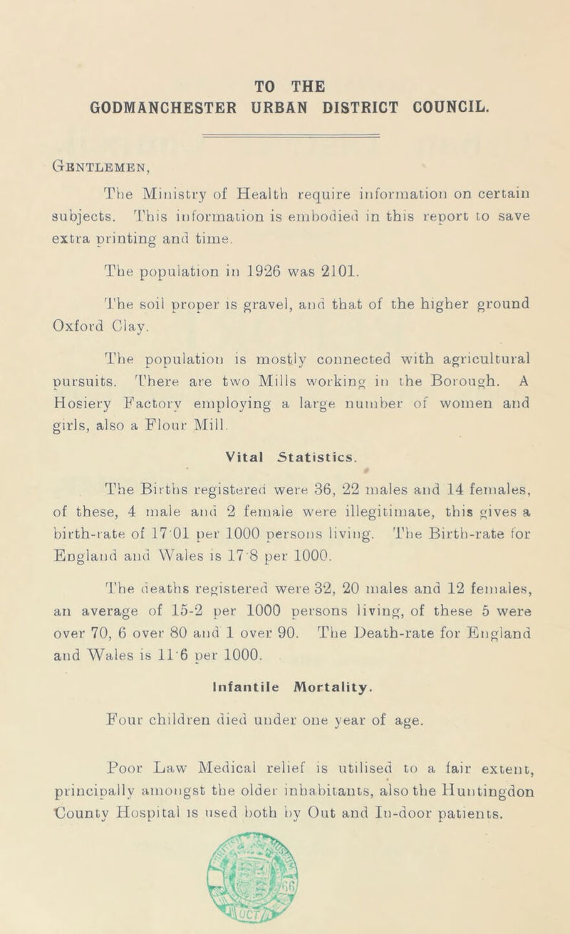 TO THE GODMANCHESTER URBAN DISTRICT COUNCIL. Gentlemen, The Ministry of Health require information on certain subjects. This information is embodied in this report to save extra printing and time. The population in 1926 was 2101. The soil proper is gravel, and that of the higher ground Oxford Clav. The population is mostly connected with agricultural pursuits. There are two Mills working in the Borough. A Hosiery Factory employing a large number of women and girls, also a Flour Mill. Vital Statistics. 0 The Births registered were 36, 22 males and 14 females, of these, 4 male and 2 female were illegitimate, this gives a birth-rate of 17 01 per 1000 persons living. The Birth-rate for England and Wales is 17'8 per 1000. The deaths registered were 32, 20 males and 12 females, an average of 15-2 per 1000 persons living, of these 5 were over 70, 6 over 80 and 1 over 90. The Death-rate for England and Wales is 116 per 1000. Infantile Mortality. Four children died under one vear of age. j o Poor Law Medical relief is utilised to a fair extent, § principally amongst the older inhabitants, also the Huntingdon ■County Hospital is used both by Out and In-door patients.