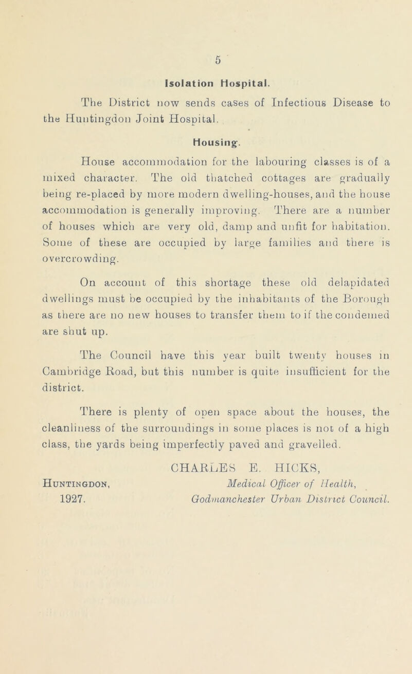 Isolation hospital. The District now sends cases of Infectious Disease to the Huntingdon Joint Hospital. Housing. House accommodation for the labouring classes is of a mixed character. The old thatched cottages are gradually being re-placed by more modern dwelling-houses, and the house accommodation is generally improving. There are a number of houses which are very old, damp and unfit for habitation. Some of these are occupied by large families and there is overcrowding. On account of this shortage these old delapidated dwellings must be occupied by the inhabitants of the Borough as there are no new houses to transfer them toil' thecondemed are shut up. The Council have this year built twentv houses in «/ ‘j Cambridge Road, but this number is quite insufficient for the district. There is plenty of open space about the houses, the cleanliness of the surroundings in some places is not of a high class, the yards being imperfectly paved and gravelled. Huntingdon, 1927. CHARLES E. HICKS, Medical Officer of Health, Godmanchester Urban District Council.