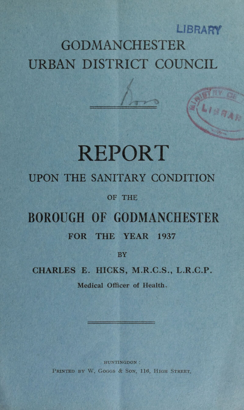 library GODMANCHESTER URBAN DISTRICT COUNCIL a ji* ===== \*\Lf REPORT UPON THE SANITARY CONDITION OF THE BOROUGH OF GODMANCHESTER FOR THE YEAR 1937 BY CHARLES E. HICKS, M.R.C.S., L.R.C.P. Medical Officer of Health. HUNTINGDON : Printed by W. Goggs & Son, 116, High Street.