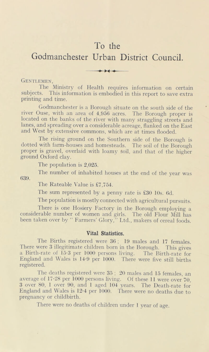 To the Godmanchester Urban District Council. Gentlemen, I he Ministry of Health requires information on certain subjects. 1 his information is embodied in this report to save extra printing and time. Godmanchester is a Borough situate on the south side of the river Ouse, with an area of 4,956 acres. The Borough proper is located on the banks of the river with many straggling streets and lanes, and spreading over a considerable acreage, flanked on the East and West by extensive commons, which are at times flooded. The rising ground on the Southern side of the Borough is dotted with farm-houses and homesteads. The soil of the Borough proper is gravel, overlaid with loamy Soil, and that of the higher ground Oxford clay. The population is 2,025. The number of inhabited houses at the end of the year was 639. The Rateable Value is £7,754. The sum represented by a penny rate is £30 10s. 6d. The population is mostly connected with agricultural pursuits. There is one Hosiery Factory in the Borough employing a considerable number of women and girls. The old Flour Mill has been taken over by “ Farmers’ Glory, Ltd., makers of cereal foods. Vital Statistics. The Births registered were 36 ; 19 males and 17 females. There were 3 illegitimate children born in the Borough. This gives a Birth-rate of 15-3 per 1000 persons living. The Birth-rate for England and Wales is 14-9 per 1000. There were five still births registered. The deaths registered were 35 ; 20 males and 15 females, an average of 17-28 per 1000 persons living. Of these 11 were over 70, 3 over 80, 1 over 90, and 1 aged 104 years. The Death-rate for England and Wales is 12-4 per 1000. There were no deaths due to pregnancy or childbirth. There were no deaths of children under I year of age.