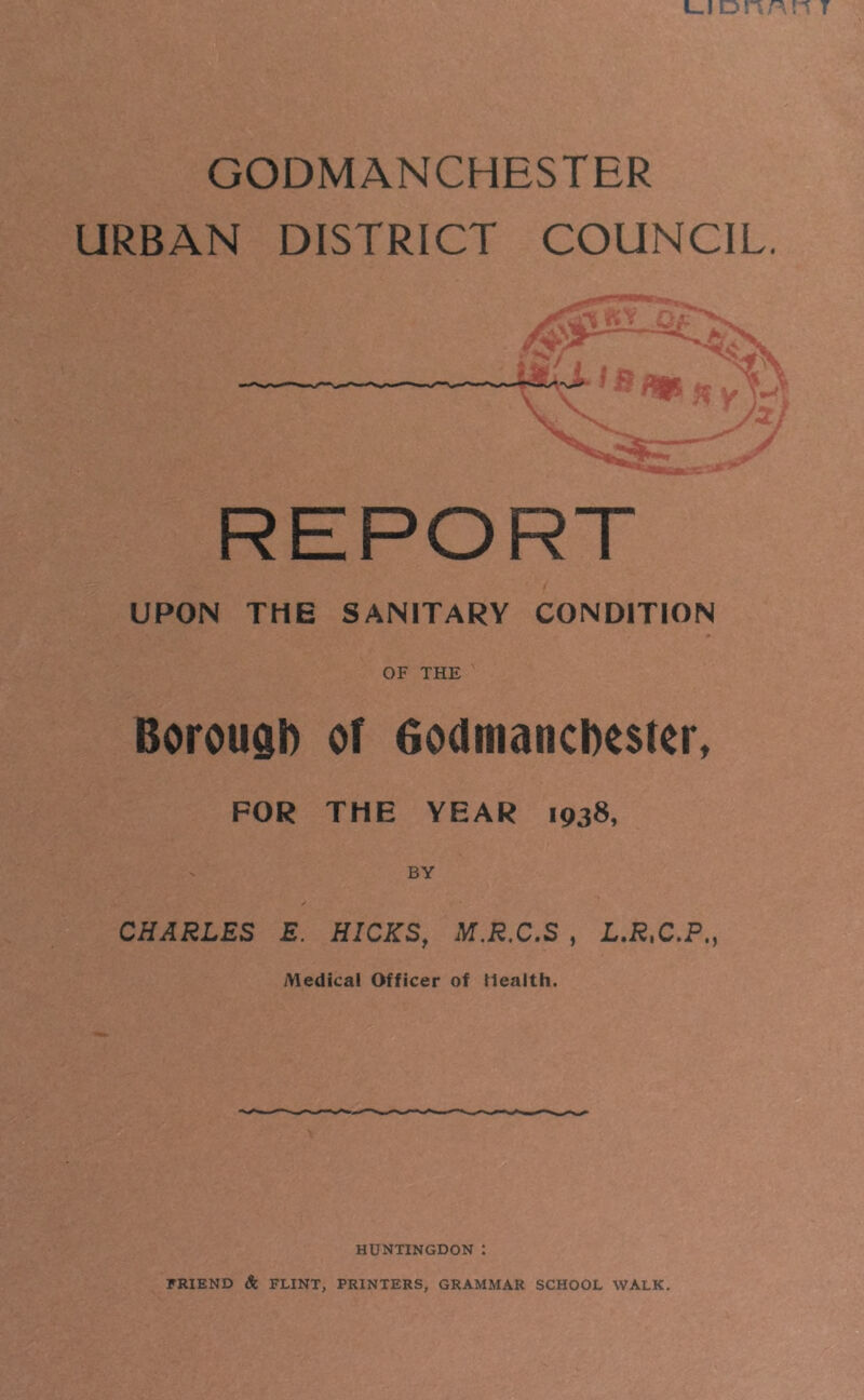 GODMANCHESTER URBAN DISTRICT COUNCIL. UPON THE SANITARY CONDITION OF THE Borough of Godmanchester, FOR THE YEAR 1938, BY CHARLES E. HICKS, M.R.C.S , L.RtC.P,} Medical Officer of Health. HUNTINGDON i