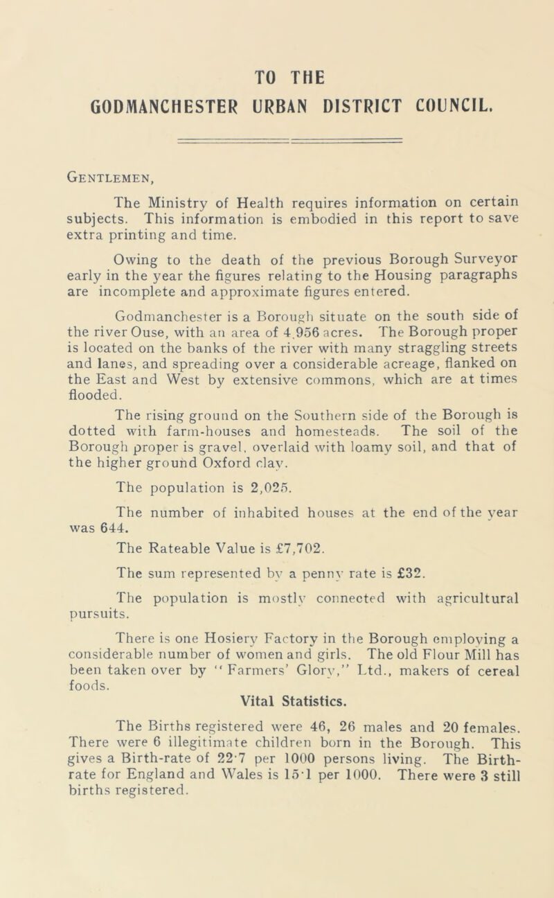 TO THE GODMANCHESTER URBAN DISTRICT COUNCIL. Gentlemen, The Ministry of Health requires information on certain subjects. This information is embodied in this report to save extra printing and time. Owing to the death of the previous Borough Surveyor early in the year the figures relating to the Housing paragraphs are incomplete and approximate figures entered. Godmanchester is a Borough situate on the south side of the river Ouse, with an area of 4.956 acres. The Borough proper is located on the banks of the river with many straggling streets and lanes, and spreading over a considerable acreage, flanked on the East and West by extensive commons, which are at times flooded. The rising ground on the Southern side of the Borough is dotted with farm-houses and homesteads. The soil of the Borough proper is gravel, overlaid with loamy soil, and that of the higher ground Oxford clay. The population is 2,025. The number of inhabited houses at the end of the year was 644. The Rateable Value is £7,702. The sum represented by a penny rate is £32. The population is mostly connected with agricultural pursuits. There is one Hosiery Factory in the Borough emploving a considerable number of women and girls. The old Flour Mill has been taken over by “ Farmers’ Glory,” Ltd., makers of cereal foods. Vital Statistics. The Births registered were 46, 26 males and 20 females. There were 6 illegitimate children born in the Borough. This gives a Birth-rate of 22'7 per 1000 persons living. The Birth- rate for England and Wales is 15*1 per 1000. There were 3 still births registered.