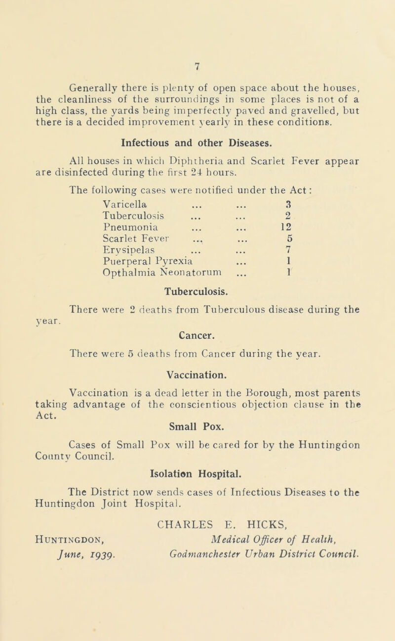 Generally there is plenty of open space about the houses, the cleanliness of the surroundings in some places is not of a high class, the yards being imperfectly paved and gravelled, but there is a decided improvement yearly in these conditions. Infectious and other Diseases. All houses in which Diphtheria and Scarlet Fever appear are disinfected during the first 24 hours. The following cases were notified under the Act: Varicella ... ... 3 Tuberculosis ... ... 2 Pneumonia ... ... 12 Scarlet Fever ... ... 5 Erysipelas ... ... 7 Puerperal Pyrexia ... 1 Opthalmia Neonatorum ... 1 Tuberculosis. year. There were 2 deaths from Tuberculous disease during the Cancer. There were 5 deaths from Cancer during the year. Vaccination. Vaccination is a dead letter in the Borough, most parents taking advantage of the conscientious objection clause in the Act. Small Pox. Cases of Small Pox will be cared for by the Huntingdon County Council. Isolation Hospital. The District now sends cases of Infectious Diseases to the Huntingdon Joint Hospital. CHARLES E. HICKS, Huntingdon, Medical Officer of Health, June, 1939. Godmanchester Urban District Council.