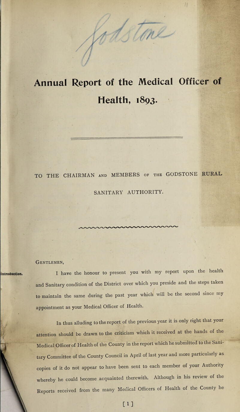 II Annual Report of the Medical Officer of Health, 1893. TO THE CHAIRMAN and MEMBERS of the GODSTONE RURAL SANITARY AUTHORITY. Gentlemen, I have the honour to present you with my report upon the health and Sanitary condition of the District over which you preside and the steps taken to maintain the same during the past year which will be the second since my appointment as your Medical Officer of Health. In thus alluding to the report of the previous year it is only right that your attention should be drawn to the criticism which it received at the hands of the Medical Officer of Health of the County in the report which he submitted to the Sani¬ tary Committee of the County Council in April of last year and more particularly as copies of it do not appear to have been sent to each member of your Authority whereby he could become acquainted therewith. Although in his review of the Reports received from the many Medical Officers of Health of the County he [1]