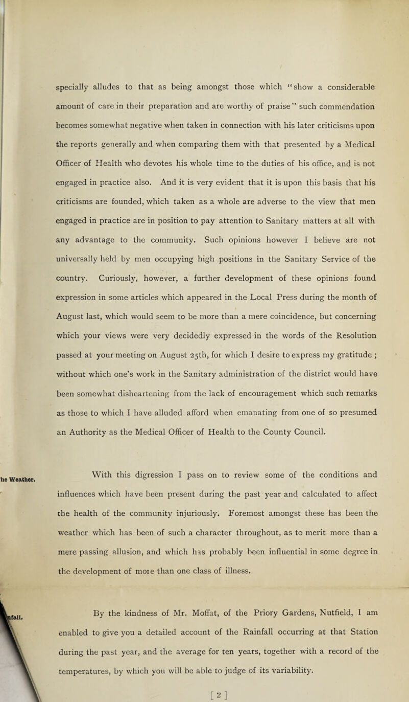 specially alludes to that as being amongst those which “show a considerable amount of care in their preparation and are worthy of praise” such commendation becomes somewhat negative when taken in connection with his later criticisms upon the reports generally and when comparing them with that presented by a Medical Officer of Health who devotes his whole time to the duties of his office, and is not engaged in practice also. And it is very evident that it is upon this basis that his criticisms are founded, which taken as a whole are adverse to the view that men engaged in practice are in position to pay attention to Sanitary matters at all with any advantage to the community. Such opinions however I believe are not universally held by men occupying high positions in the Sanitary Service of the country. Curiously, however, a further development of these opinions found expression in some articles which appeared in the Local Press during the month of August last, which would seem to be more than a mere coincidence, but concerning which your views were very decidedly expressed in the words of the Resolution passed at your meeting on August 25th, for which I desire to express my gratitude ; without which one’s work in the Sanitary administration of the district would have been somewhat disheartening from the lack of encouragement which such remarks as those to which I have alluded afford when emanating from one of so presumed an Authority as the Medical Officer of Health to the County Council. With this digression I pass on to review some of the conditions and influences which have been present during the past year and calculated to affect the health of the community injuriously. Foremost amongst these has been the weather which has been of such a character throughout, as to merit more than a mere passing allusion, and which has probably been influential in some degree in the development of moie than one class of illness. By the kindness of Mr. Moffat, of the Priory Gardens, Nutfield, I am enabled to give you a detailed account of the Rainfall occurring at that Station during the past year, and the average for ten years, together with a record of the temperatures, by which you will be able to judge of its variability. [2]