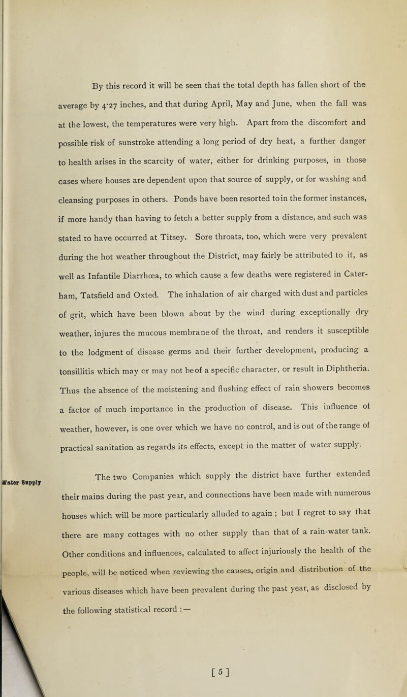 By this record it will be seen that the total depth has fallen short of the average by 4-27 inches, and that during April, May and June, when the fall was at the lowest, the temperatures were very high. Apart from the discomfort and possible risk of sunstroke attending a long period of dry heat, a further danger to health arises in the scarcity of water, either for drinking purposes, in those cases where houses are dependent upon that source of supply, or for washing and cleansing purposes in others. Ponds have been resorted to in the former instances, if more handy than having to fetch a better supply from a distance, and such was stated to have occurred at Titsey. Sore throats, too, which were very prevalent during the hot weather throughout the District, may fairly be attributed to it, as well as Infantile Diarrhoea, to which cause a few deaths were registered in Cater- ham, Tatsfield and Oxted. The inhalation of air charged with dust and particles of grit, which have been blown about by the wind during exceptionally dry weather, injures the mucous membrane of the throat, and renders it susceptible to the lodgment of disease germs and their further development, producing a tonsillitis which may or may not beof a specific character, or result in Diphtheria. Thus the absence of the moistening and flushing effect of rain showers becomes a factor of much importance in the production of disease. This influence ot weather, however, is one over which we have no control, and is out of the range ol practical sanitation as regards its effects, except in the matter of water supply. The two Companies which supply the district have further extended their mains during the past year, and connections have been made with numerous houses which will be more particularly alluded to again ; but I regret to say that there are many cottages with no other supply than that of a rain-water tank. Other conditions and influences, calculated to affect injuriously the health of the people, will be noticed when reviewing the causes, origin and distribution of the various diseases which have been prevalent during the past year, as disclosed by the following statistical record : —