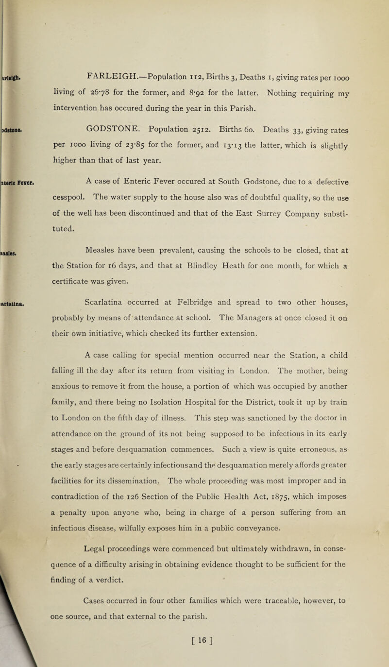 FARLEIGH.—Population 112, Births 3, Deaths 1, giving rates per 1000 living of 2678 for the former, and 8-92 for the latter. Nothing requiring my intervention has occured during the year in this Parish. GODSTONE. Population 2512. Births 60. Deaths 33, giving rates per 1000 living of 23-85 for the former, and 13-13 the latter, which is slightly higher than that of last year. A case of Enteric Fever occured at South Godstone, due to a defective cesspool. The water supply to the house also was of doubtful quality, so the use of the well has been discontinued and that of the East Surrey Company substi¬ tuted. Measles have been prevalent, causing the schools to be closed, that at the Station for 16 days, and that at Blindley Heath for one month, for which a certificate was given. Scarlatina occurred at Felbridge and spread to two other houses, probably by means of attendance at school. The Managers at once closed it on their own initiative, which checked its further extension. A case calling for special mention occurred near the Station, a child falling ill the day after its return from visiting in London. The mother, being anxious to remove it from the house, a portion of which was occupied by another family, and there being no Isolation Hospital for the District, took it up by train to London on the fifth day of illness. This step was sanctioned by the doctor in attendance on the ground of its not being supposed to be infectious in its early stages and before desquamation commences. Such a view is quite erroneous, as the early stages are certainly infectious and the desquamation merely affords greater facilities for its dissemination. The whole proceeding was most improper and in contradiction of the 126 Section of the Public Health Act, 1875, which imposes a penalty upon anyone who, being in charge of a person suffering from an infectious disease, wilfully exposes him in a public conveyance. Legal proceedings were commenced but ultimately withdrawn, in conse¬ quence of a difficulty arising in obtaining evidence thought to be sufficient for the finding of a verdict. Cases occurred in four other families which were traceable, however, to one source, and that external to the parish.