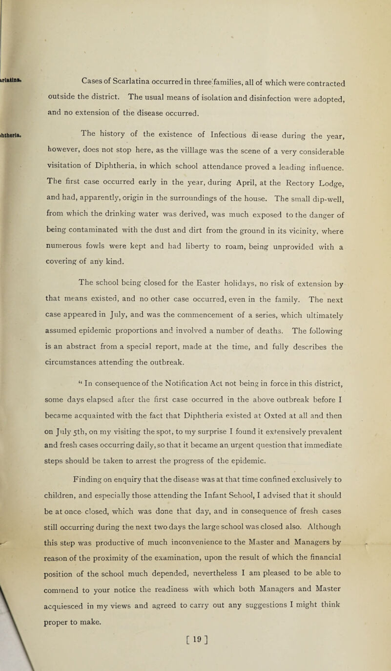 Cases of Scarlatina occurred in three families, all of which were contracted outside the district. The usual means of isolation and disinfection were adopted, and no extension of the disease occurred. The history of the existence of Infectious disease during the year, however, does not stop here, as the villlage was the scene of a very considerable visitation of Diphtheria, in which school attendance proved a leading influence. The first case occurred early in the year, during April, at the Rectory Lodge, and had, apparently, origin in the surroundings of the house. The small dip-well, from which the drinking water was derived, was much exposed to the danger of being contaminated with the dust and dirt from the ground in its vicinity, where numerous fowls were kept and had liberty to roam, being unprovided with a covering of any kind. The school being closed for the Easter holidays, no risk of extension by that means existed, and no other case occurred, even in the family. The next case appeared in July, and was the commencement of a series, which ultimately assumed epidemic proportions and involved a number of deaths. The following is an abstract from a special report, made at the time, and fully describes the circumstances attending the outbreak. “ In consequence of the Notification Act not being in force in this district, some days elapsed after the first case occurred in the above outbreak before I became acquainted with the fact that Diphtheria existed at Oxted at all and then on July 5th, on my visiting the spot, to my surprise I found it extensively prevalent and fresh cases occurring daily, so that it became an urgent question that immediate steps should be taken to arrest the progress of the epidemic. Finding on enquiry that the disease was at that time confined exclusively to children, and especially those attending the Infant Sehool, I advised that it should be at once- closed, which was done that day, and in consequence of fresh cases still occurring during the next two days the large school was closed also. Although this step was productive of much inconvenience to the Master and Managers by reason of the proximity of the examination, upon the result of which the financial position of the school much depended, nevertheless I am pleased to be able to commend to your notice the readiness with which both Managers and Master acquiesced in my views and agreed to carry out any suggestions I might think proper to make. v \ [19]