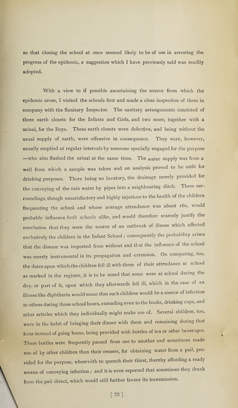 so that closing the school at once seemed likely to be of use in arresting the progress of the epidemic, a suggestion which I have previously said was readily adopted. With a view to if possible ascertaining the source from which the epidemic arose, I visited the schools first and made a close inspection of them in company with the Sanitary Inspector. The sanitary arrangements consisted of three earth closets for the Infants and Girls, and two more, together with a urinal, for the Boys. These earth closets were defective, and being without the usual supply of earth, were offensive in consequence. They were, however, usually emptied at regular intervals by someone specially engaged for the purpose —who also flushed the urinal at the same time. The water supply was from a well from which a sample was taken and on analysis proved to be unfit for drinking purposes. There being no lavatory, the drainage merely provided for the conveying of the rain water by pipes into a neighbouring ditch. These sur¬ roundings, though unsatisfactory and highly injurious to the health of the children frequenting the school and whose average attendance was about 160, would probably influence both schools alike, and would therefore scarcely justify the conclusion that they were the source of an outbreak of illness which affected exclusively the children in the Infant School; consequently the probability arises that the disease was imported from without and that the influence of the school was merely instrumental in its propagation and extension. On comparing, too, the dates upon which the children fell ill with those of their attendance at school as marked in the register, it is to be noted that some were at school during the day, or part of it, upon which they afterwards fell ill, which in the case of an illness like diphtheria would mean that such children would be a source of infection to others during those school hours, extending even to the books, drinking cups, and other articles which they individually might make use of. Several children, too, were in the habit of bringing their dinner with them and remaining during that hour instead of going home, being provided with bottles of tea or other beverages. These bottles were frequently passed from one to another and sometimes made use of by other children than their owners, for obtaining water from a pail, pro¬ vided for the purpose, wherewith to quench their thirst, thereby affording a ready means of conveying infection ; and it is even reported that sometimes they drank from the pail direct, which would still further favour its transmission. [22]