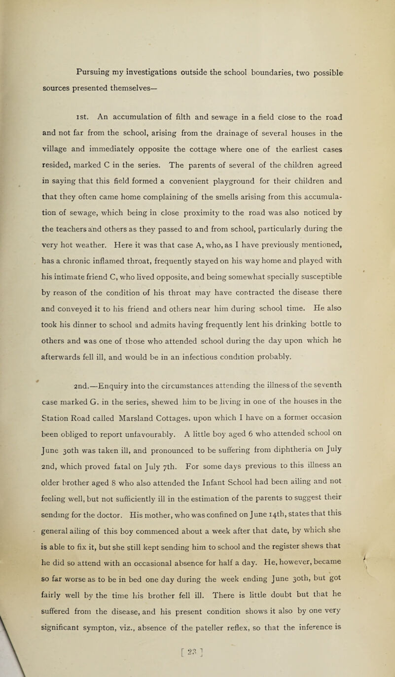 Pursuing my investigations outside the school boundaries, two possible sources presented themselves— ist. An accumulation of filth and sewage in a field close to the road and not far from the school, arising from the drainage of several houses in the village and immediately opposite the cottage where one of the earliest cases resided, marked C in the series. The parents of several of the children agreed in saying that this field formed a convenient playground for their children and that they often came home complaining of the smells arising from this accumula¬ tion of sewage, which being in close proximity to the road was also noticed by the teachers and others as they passed to and from school, particularly during the very hot weather. Here it was that case A, who, as I have previously mentioned, has a chronic inflamed throat, frequently stayed on his way home and played with his intimate friend C, who lived opposite, and being somewhat specially susceptible by reason of the condition of his throat may have contracted the disease there and conveyed it to his friend and others near him during school time. He also took his dinner to school and admits having frequently lent his drinking bottle to others and was one of those who attended school during the day upon which he afterwards fell ill, and would be in an infectious condition probably. 2nd.—Enquiry into the circumstances attending the illness of the seventh case marked G. in the series, shewed him to be living in one of the houses in the Station Road called Marsland Cottages, upon which I have on a former occasion been obliged to report unfavourably. A little boy aged 6 who attended school on June 30th was taken ill, and pronounced to be suffering from diphtheria on July 2nd, which proved fatal on July 7th. For some days previous to this illness an older brother aged 8 who also attended the Infant School had been ailing and not feeling well, but not sufficiently ill in the estimation of the parents to suggest their sending for the doctor. His mother, who was confined on June 14th, states that this general ailing of this boy commenced about a week after that date, by which she is able to fix it, but she still kept sending him to school and the register shews that he did so attend with an occasional absence for half a day. He, however, became so far worse as to be in bed one day during the week ending June 30th, but got fairly well by the time his brother fell ill. There is little doubt but that he suffered from the disease, and his present condition shows it also by one very significant sympton, viz., absence of the pateller reflex, so that the inference is [ 23 ]