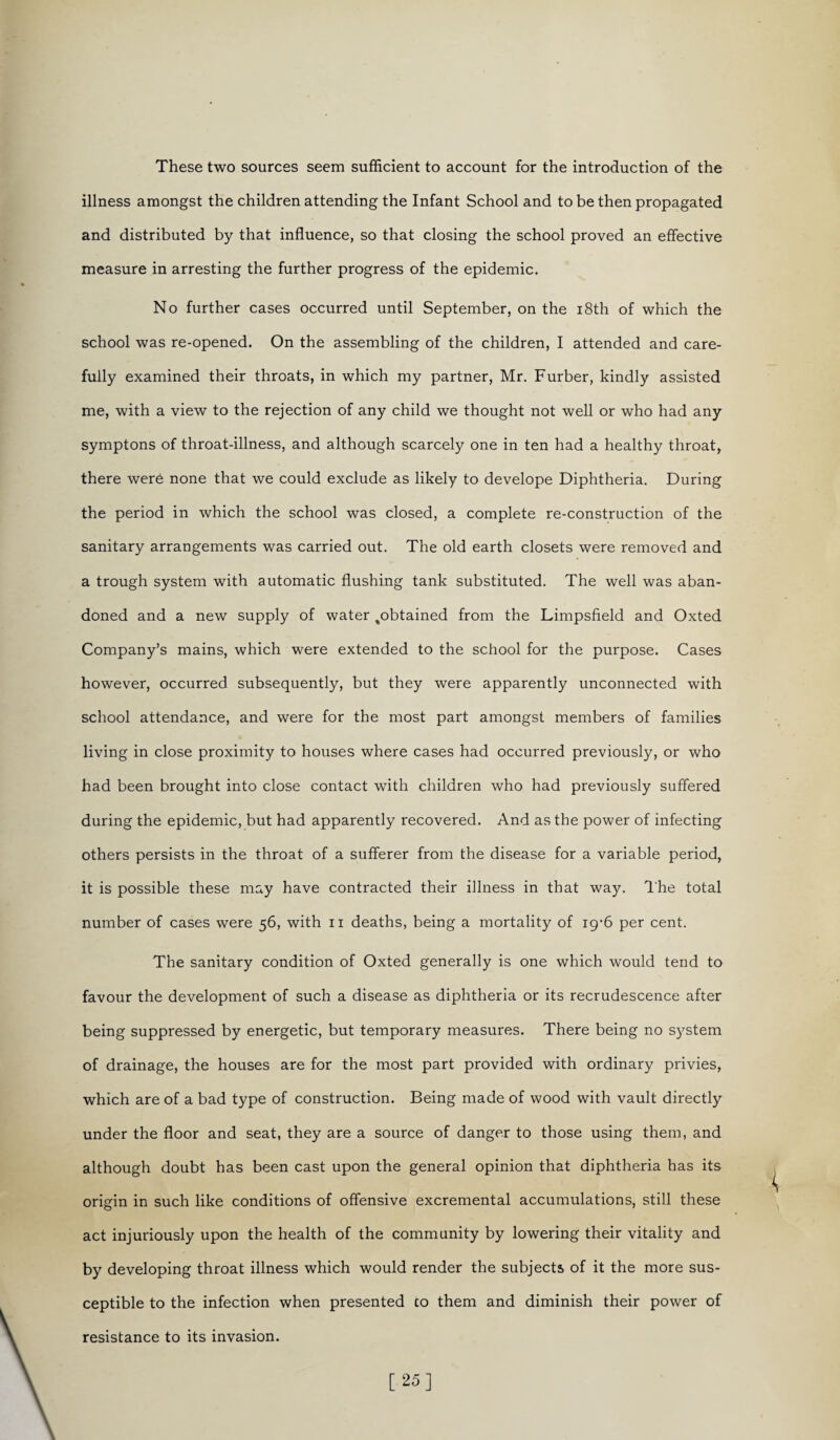 These two sources seem sufficient to account for the introduction of the illness amongst the children attending the Infant School and to be then propagated and distributed by that influence, so that closing the school proved an effective measure in arresting the further progress of the epidemic. No further cases occurred until September, on the 18th of which the school was re-opened. On the assembling of the children, I attended and care¬ fully examined their throats, in which my partner, Mr. Furber, kindly assisted me, with a view to the rejection of any child we thought not well or who had any symptons of throat-illness, and although scarcely one in ten had a healthy throat, there were none that we could exclude as likely to develope Diphtheria. During the period in which the school was closed, a complete re-construction of the sanitary arrangements was carried out. The old earth closets were removed and a trough system with automatic flushing tank substituted. The well was aban¬ doned and a new supply of water %obtained from the Limpsfield and Oxted Company’s mains, which were extended to the school for the purpose. Cases however, occurred subsequently, but they were apparently unconnected with school attendance, and were for the most part amongst members of families living in close proximity to houses where cases had occurred previously, or who had been brought into close contact with children who had previously suffered during the epidemic, but had apparently recovered. And as the power of infecting others persists in the throat of a sufferer from the disease for a variable period, it is possible these may have contracted their illness in that way. The total number of cases were 56, with 11 deaths, being a mortality of igffi per cent. The sanitary condition of Oxted generally is one which would tend to favour the development of such a disease as diphtheria or its recrudescence after being suppressed by energetic, but temporary measures. There being no system of drainage, the houses are for the most part provided with ordinary privies, which are of a bad type of construction. Being made of wood with vault directly under the floor and seat, they are a source of danger to those using them, and although doubt has been cast upon the general opinion that diphtheria has its origin in such like conditions of offensive excremental accumulations, still these act injuriously upon the health of the community by lowering their vitality and by developing throat illness which would render the subjects of it the more sus¬ ceptible to the infection when presented to them and diminish their power of resistance to its invasion. [25]
