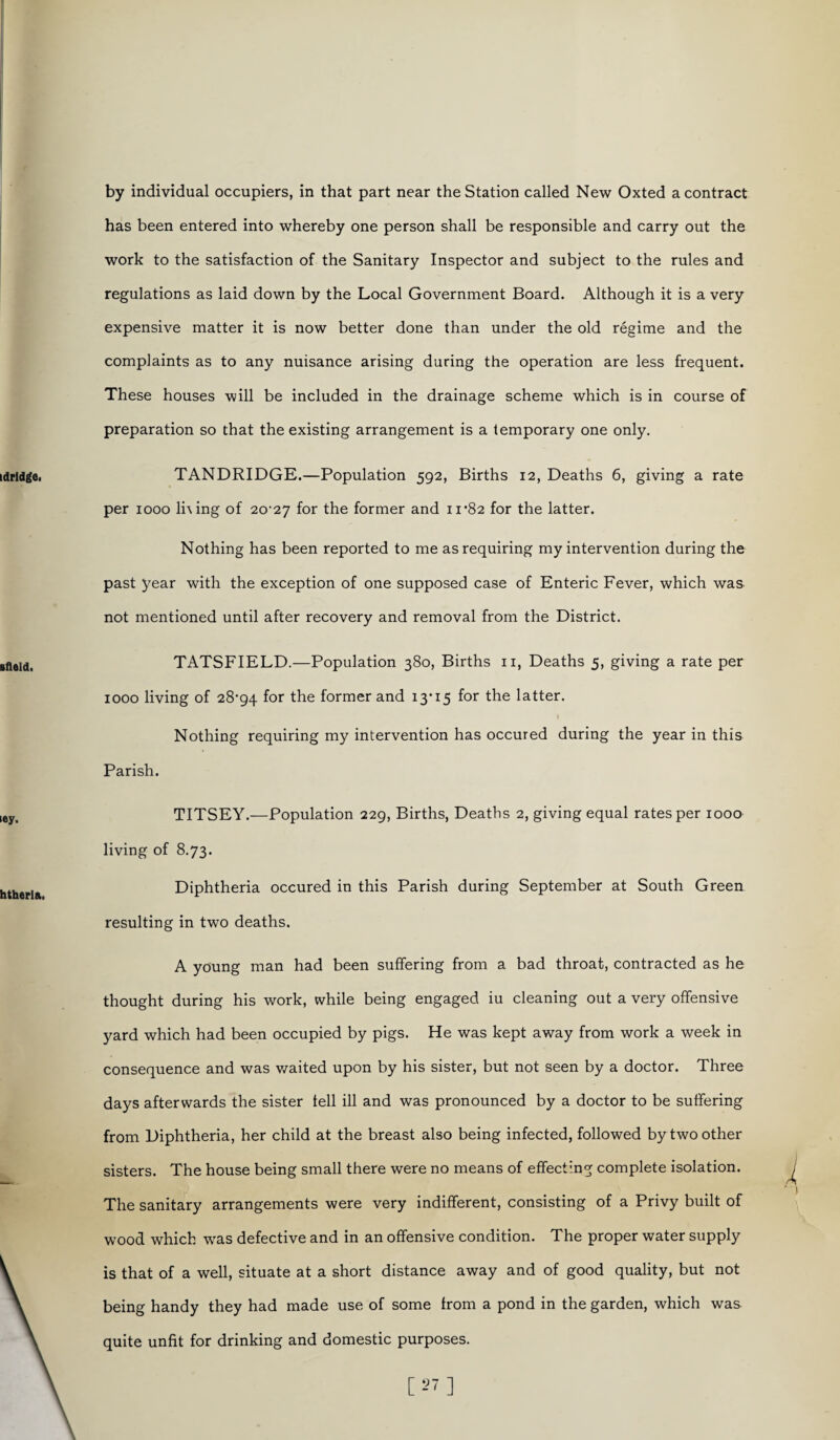 by individual occupiers, in that part near the Station called New Oxted a contract has been entered into whereby one person shall be responsible and carry out the work to the satisfaction of the Sanitary Inspector and subject to the rules and regulations as laid down by the Local Government Board. Although it is a very expensive matter it is now better done than under the old regime and the complaints as to any nuisance arising during the operation are less frequent. These houses will be included in the drainage scheme which is in course of preparation so that the existing arrangement is a temporary one only. TANDRIDGE.—Population 592, Births 12, Deaths 6, giving a rate per 1000 lhing of 20^27 for the former and 11*82 for the latter. Nothing has been reported to me as requiring my intervention during the past year with the exception of one supposed case of Enteric Fever, which was not mentioned until after recovery and removal from the District. TATSFIELD.—Population 380, Births n, Deaths 5, giving a rate per 1000 living of 28*94 f°r ^e former and 13*15 for the latter. Nothing requiring my intervention has occured during the year in this Parish. TITSEY.—Population 229, Births, Deaths 2, giving equal rates per 1000 living of 8.73. Diphtheria occured in this Parish during September at South Green resulting in two deaths. A young man had been suffering from a bad throat, contracted as he thought during his work, while being engaged iu cleaning out a very offensive yard which had been occupied by pigs. He was kept away from work a week in consequence and was waited upon by his sister, but not seen by a doctor. Three days afterwards the sister tell ill and was pronounced by a doctor to be suffering from Diphtheria, her child at the breast also being infected, followed by two other sisters. The house being small there were no means of effecting complete isolation. The sanitary arrangements were very indifferent, consisting of a Privy built of wood which was defective and in an offensive condition. The proper water supply is that of a well, situate at a short distance away and of good quality, but not being handy they had made use of some from a pond in the garden, which was quite unfit for drinking and domestic purposes. [27]