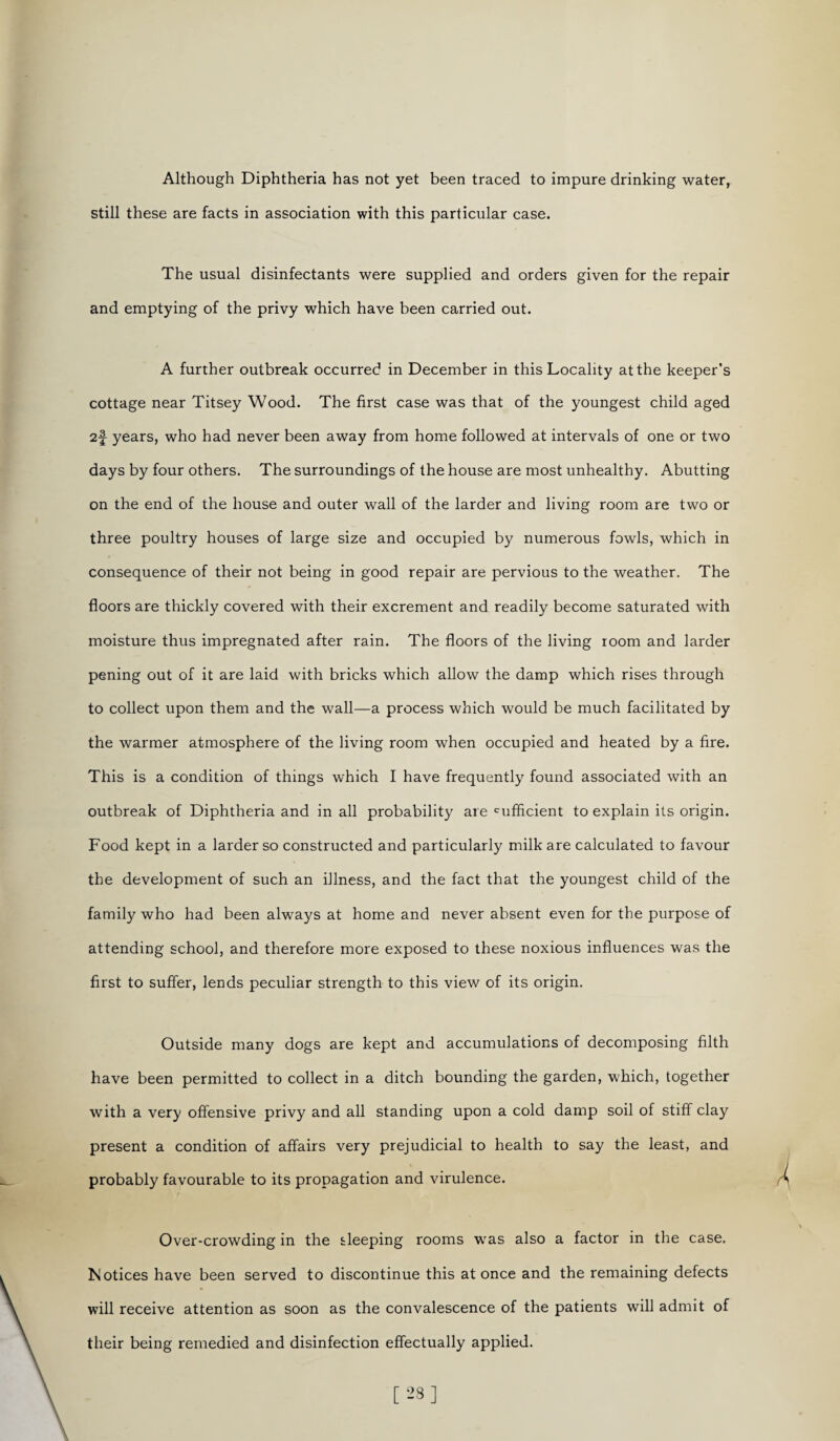 Although Diphtheria has not yet been traced to impure drinking water, still these are facts in association with this particular case. The usual disinfectants were supplied and orders given for the repair and emptying of the privy which have been carried out. A further outbreak occurred in December in this Locality at the keeper's cottage near Titsey Wood. The first case was that of the youngest child aged 2f years, who had never been away from home followed at intervals of one or two days by four others. The surroundings of the house are most unhealthy. Abutting on the end of the house and outer wall of the larder and living room are two or three poultry houses of large size and occupied by numerous fowls, which in consequence of their not being in good repair are pervious to the weather. The floors are thickly covered with their excrement and readily become saturated with moisture thus impregnated after rain. The floors of the living room and larder pening out of it are laid with bricks which allow the damp which rises through to collect upon them and the wall—a process which would be much facilitated by the warmer atmosphere of the living room when occupied and heated by a fire. This is a condition of things which I have frequently found associated with an outbreak of Diphtheria and in all probability are sufficient to explain its origin. Food kept in a larder so constructed and particularly milk are calculated to favour the development of such an illness, and the fact that the youngest child of the family who had been always at home and never absent even for the purpose of attending school, and therefore more exposed to these noxious influences was the first to suffer, lends peculiar strength to this view of its origin. Outside many dogs are kept and accumulations of decomposing filth have been permitted to collect in a ditch bounding the garden, which, together with a very offensive privy and all standing upon a cold damp soil of stiff clay present a condition of affairs very prejudicial to health to say the least, and probably favourable to its propagation and virulence. Over-crowding in the sleeping rooms was also a factor in the case. Notices have been served to discontinue this at once and the remaining defects will receive attention as soon as the convalescence of the patients will admit of their being remedied and disinfection effectually applied.
