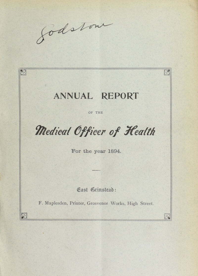 ANNUAL REPORT OF THE fftedieai Cffieer of ffeatth For the year 1894. Omst (irinjateab F. Maplesden, Printer, Grosvenor Works, High Street. m