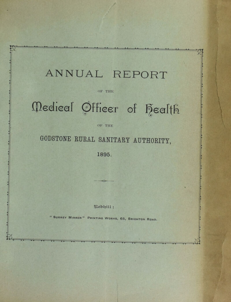 ANNUAL REPORT OF THK OF THK GODSTONE RURAL SANITARY AUTHORITY, 1895. IL'MjtU : “ SuRREY Mirror” Printing Works, 65, Brighton Road.