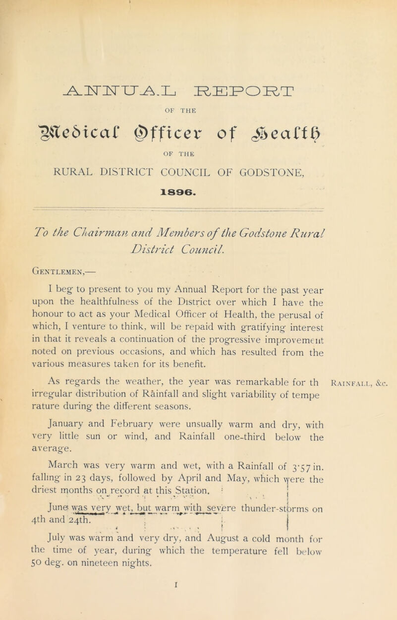 AMU^.L REPORT OF THE TkledtcaC Officer of Jocat'fl> OF THE RURAL DISTRICT COUNCIL OF GODSTONE, 1896. To the Ch airman and Members of the Godstone Rural District Council. Gentlemen,— I beg- to present to you my Annual Report for the past year upon the healthfulness of the District over which I have the honour to act as your Medical Officer of Health, the perusal of which, I venture to think, will be repaid with gratifying- interest in that it reveals a continuation of the progressive improvement noted on previous occasions, and which has resulted from the various measures taken for its benefit. As regards the weather, the year was remarkable for th Rainfall, &c. irregular distribution of Rainfall and slight variability of tempe rature during the different seasons. January and February were unsually warm and dry, with very little sun or wind, and Rainfall one-third below the average. March was very warm and wet, with a Rainfall of 3-57 in. falling in 23 days, followed by April and May, which \yere the driest months on record at this Station. : % • . v ' ' - Jung was very web but warm with severe thunder-storms on 4th and 24th. ; July was warm and very dry, and August a cold month for the time of year, during which the temperature fell below 50 deg. on nineteen nights. 1