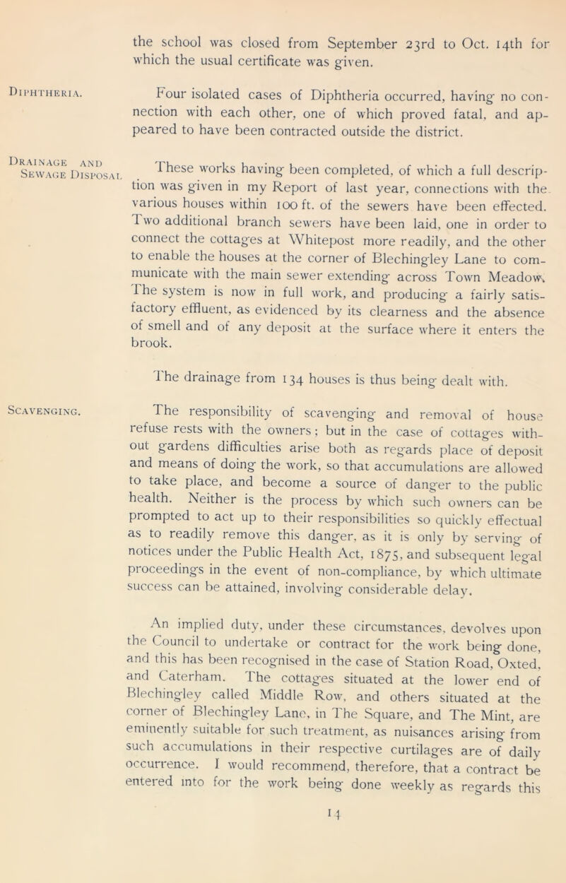 the school was closed from September 23rd to Oct. 14th for which the usual certificate was given. Diphtheria. Drainage and Sewage Disposal Scavenging. hour isolated cases of Diphtheria occurred, having' no con- nection with each other, one of which proved fatal, and ap- peared to have been contracted outside the district. I hese works having- been completed, of which a full descrip- tion was given in my Report of last year, connections with the various houses within 100 ft. of the sewers have been effected. I wo additional branch sewers have been laid, one in order to connect the cottag'es at Whitepost more readily, and the other to enable the houses at the corner of Blechingiey Lane to com- municate with the main sewer extending- across Town Meadow, 1 he system is now in full work, and producing- a fairly satis- factory effluent, as evidenced by its clearness and the absence of smell and of any deposit at the surface where it enters the brook. The drainage from 134 houses is thus being dealt with. The responsibility of scavenging and removal of house refuse rests with the owners; but in the case of cottages with- out gardens difficulties arise both as reg'ards place of deposit and means of doing the work, so that accumulations are allowed to take place, and become a source of danger to the public health. Neither is the process by which such owners can be prompted to act up to their responsibilities so quickly effectual as to readily remove this danger, as it is only by serving of notices under the Public Health Act, 1875, and subsequent legal proceedings in the event of non-compliance, by which ultimate success can be attained, involving considerable delay. An implied duty, under these circumstances, devolves upon the Council to undertake or contract for the work being done, and this has been recognised in the case of Station Road, Oxted, and Caterham. The cottages situated at the lower end of Blechingiey called Middle Row, and others situated at the corner of Blechingiey Lane, in The Square, and The Mint, are eminently suitable for such treatment, as nuisances arising from such accumulations in their respective curtilages are of daily occurrence. I would recommend, therefore, that a contract be entered into for the work being done weekly as regards this