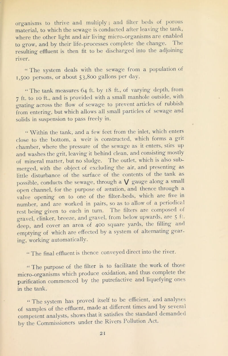organisms to thrive and multiply ; and filter beds of porous material, to which the sewage is conducted after leaving' the tank, where the other light and air living micro-organisms are enabled to grow, and by their life-processes complete the change. I he resulting effluent is then fit to be discharged into the adjoining' river. “ The system deals with the sewage from a population of 1,500 persons, or about 53,800 gallons per day. “The tank measures 64 ft. by 18 ft., of varying depth, from 7 ft. to 10 ft., and is provided with a small manhole outside, with grating across the flow of sewage to prevent articles of rubbish from entering, but which allows all small particles of sewage and solids in suspension to pass freely in. “ Within the tank, and a few feet from the inlet, which enters close to the bottom, a weir is constructed, which forms a grit chamber, where the pressure of the sewage as it enters, stirs up and washes the grit, leaving it behind clean, and consisting mostly of mineral matter, but no sludge. I he outlet, which is also sub- merged, with the object of excluding the air, and presenting as little disturbance of the surface of the contents of the tank as possible, conducts the sewage, through a V gauge along a small open channel, for the purpose of aeration, and thence through a valve opening on to one of the filter-beds, which are five in number, and are worked in pairs, so as to allow of a periodical rest being given to each in turn. The filters are composed of gravel, clinker, breeze, and gravel, from below upwards, are 5 f:. deep, and cover an area of 400 square yards, the filling and emptying of which are effected by a system of alternating gear- ing, working automatically. “ The final effluent is thence conveyed direct into the river. “ The purpose of the filter is to facilitate the work of those micro-organisms which produce oxidation, and thus complete the purification commenced by the putrefactive and liquefying ones in the tank. “ The system has proved itself to be efficient, and analyses of samples of the effluent, made at different times and by several competent analysts, shows that it satisfies the standard demanded by the Commissioners under the Rivers I ollution Act.