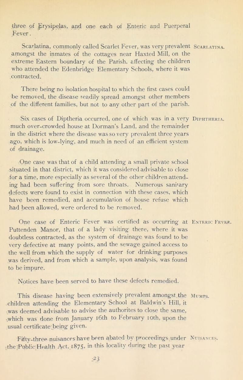 three of Erysipelas, and one each of Enteric and Puerperal Fever. Scarlatina, commonly called Scarlet Fever, was very prevalent Scarlatina. amongst the inmates of the cottages near Haxted Mill, on the extreme Eastern boundary of the Parish, affecting the children who attended the Edenbridge Elementary Schools, where it was contracted. There being no isolation hospital to which the first cases could be removed, the disease readily spread among'st other members of the different families, but not to any other part of the parish. Six cases of Diptheria occurred, one of which was in a very Diphtheria. much over-crowded house at Dorman’s Land, and the remainder in the district where the disease was so very prevalent three years ago, which is low-lying, and much in need of an efficient system of drainage. One case was that of a child attending a small private school situated in that district, which it was considered advisable to close for a time, more especially as several of the other children attend- ing had been suffering from sore throats. Numerous sani’ary defects were found to exist in connection with these cases, which have been remedied, and accumulation of house refuse which had been allowed, were ordered to be removed. One case of Enteric Fever was certified as occurring at Enteric Fever. Puttenden Manor, that of a lady visiting there, where it was doubtless contracted, as the system of drainage was found to be very defective at many points, and the sewage gained access to the well from which the supply of water for drinking purposes was derived, and from which a sample, upon analysis, was found to be impure. Notices have been served to have these defects remedied. This disease having been extensively prevalent amongst.the Mumps. children attending the Elementary School at Baldwin s Hill, it was deemed advisable to advise the authorites to close the same, -which was done from January 16th to kebruary ioth, upon the usual certificate being given. Fifty-three nuisances have been abated by proceedings under Nuisances. •;the Public Health Act, 1875, in this locality during the past year ;-3