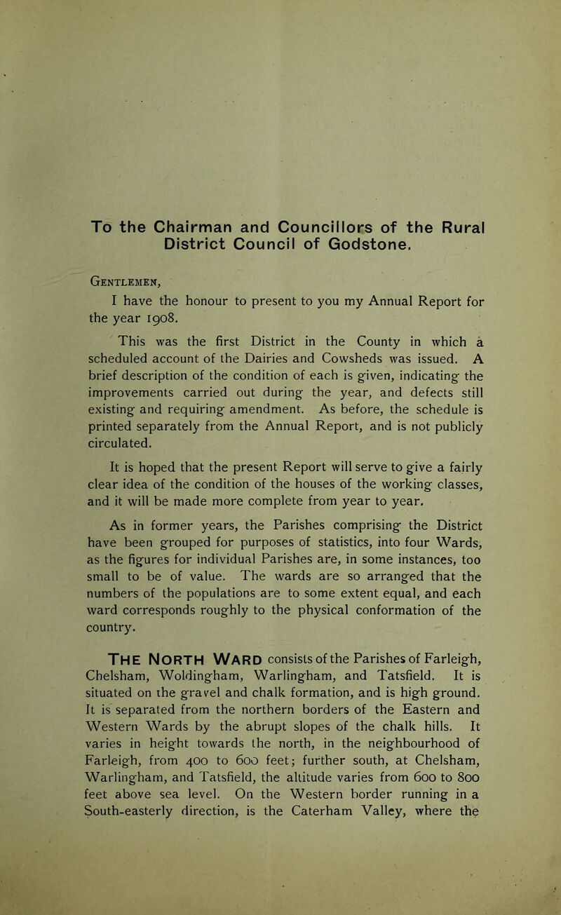 To the Chairman and Councillors of the Rural District Council of Godstone. Gentlemen, I have the honour to present to you my Annual Report for the year 1908. This was the first District in the County in which a scheduled account of the Dairies and Cowsheds was issued. A brief description of the condition of each is given, indicating the improvements carried out during the year, and defects still existing and requiring amendment. As before, the schedule is printed separately from the Annual Report, and is not publicly circulated. It is hoped that the present Report will serve to give a fairly clear idea of the condition of the houses of the working classes, and it will be made more complete from year to year. As in former years, the Parishes comprising the District have been grouped for purposes of statistics, into four Wards, as the figures for individual Parishes are, in some instances, too small to be of value. The wards are so arranged that the numbers of the populations are to some extent equal, and each ward corresponds roughly to the physical conformation of the country. The North Ward consists of the Parishes of Farleigh, Chelsham, Woldingham, Warlingham, and Tatsfield. It is situated on the gravel and chalk formation, and is high ground. It is separated from the northern borders of the Eastern and Western Wards by the abrupt slopes of the chalk hills. It varies in height towards the north, in the neighbourhood of Farleigh, from 400 to 600 feet; further south, at Chelsham, Warlingham, and Tatsfield, the altitude varies from 600 to 800 feet above sea level. On the Western border running in a South-easterly direction, is the Caterham Valley, where the