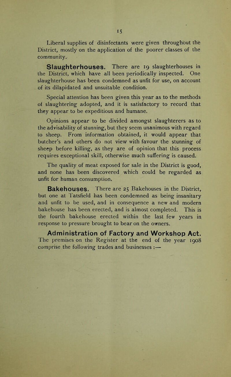 IS Liberal supplies of disinfectants were g-iven throughout the District, mostly on the application of the poorer classes of the community. Slaughterhouses. There are 19 slaughterhouses in the District, which have all been periodically inspected. One slaughterhouse has been condemned as unfit for use, on account of its dilapidated and unsuitable condition. Special attention has been g'iven this year as to the methods of slaughtering- adopted, and it is satisfactory to record that they appear to be expeditious and humane. Opinions appear to be divided amongst slaughterers as to the advisability of stunning, but they seem unanimous with regard to sheep. From information obtained, it would appear that butcher’s and others do not view with favour the stunning of sheep before killing, as they are of opinion that this process requires exceptional skill, otherwise much suffering is caused. The quality of meat exposed for sale in the District is good, and none has been discovered which could be regarded as unfit for human consumption. Bakehouses. I'here are 25 Bakehouses in the District, but one at I'atsfield has been condemned as being insanitary and unfit to be used, and in consequence a new and modern bakehouse has been erected, and is almost completed. This is the fourth bakehouse erected within the last few years in response to pressure brought to bear on the owners. Administration of Factory and Workshop Act. The premises on the Register at the end of the year 1908 comprise the following trades and businesses :—