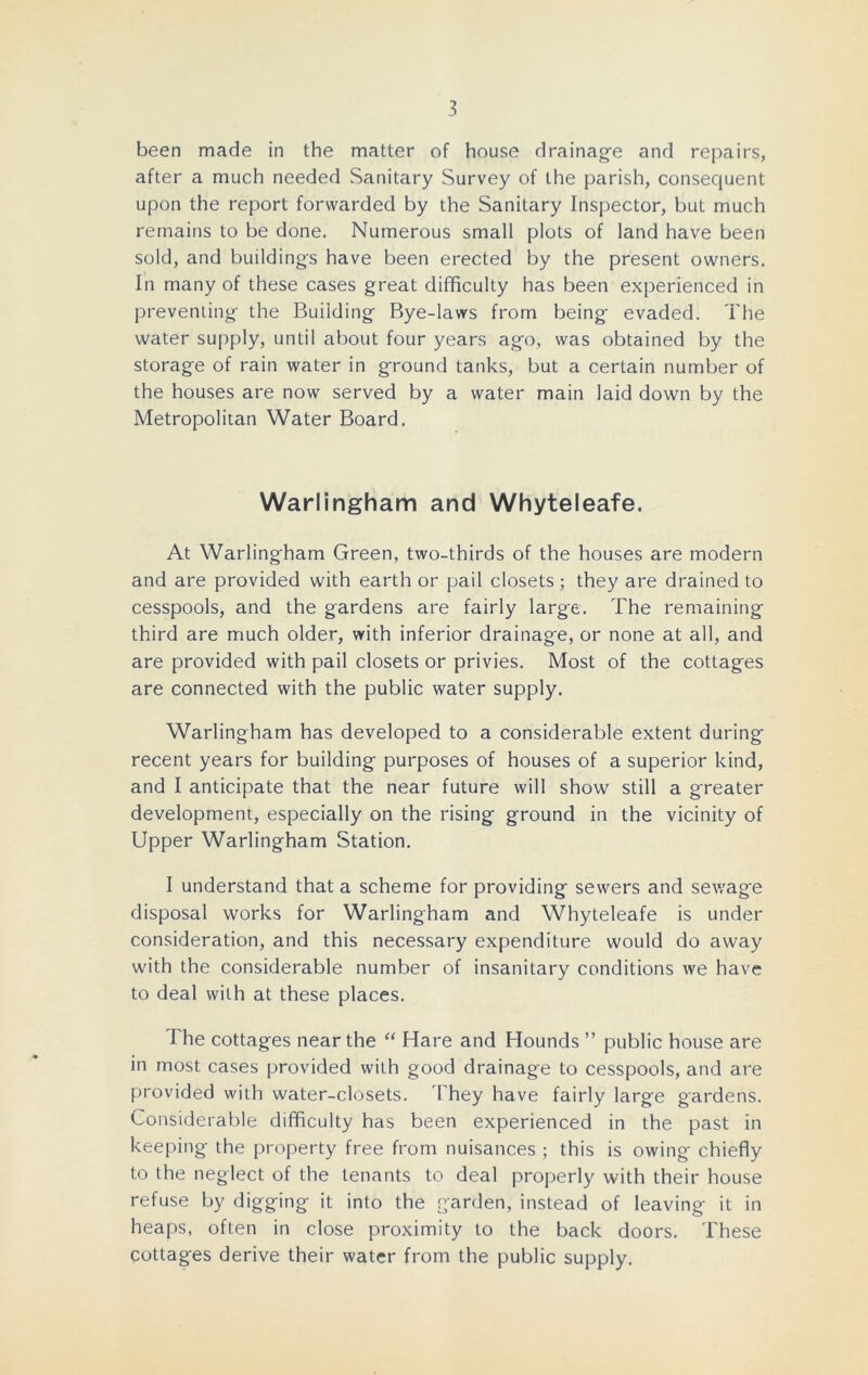 been made in the matter of house drainage and repairs, after a much needed Sanitary Survey of the parish, consequent upon the report forwarded by the Sanitary Inspector, but much remains to be done. Numerous small plots of land have been sold, and buildings have been erected by the present owners. In many of these cases great difficulty has been experienced in preventing the Building Bye-laws from being evaded. The water supply, until about four years ago, was obtained by the storage of rain water in ground tanks, but a certain number of the houses are now served by a water main laid down by the Metropolitan Water Board. Warlingham and Whyteleafe. At Warlingham Green, two-thirds of the houses are modern and are provided with earth or pail closets; they are drained to cesspools, and the gardens are fairly large. The remaining third are much older, with inferior drainage, or none at all, and are provided with pail closets or privies. Most of the cottages are connected with the public water supply. Warlingham has developed to a considerable extent during recent years for building purposes of houses of a superior kind, and I anticipate that the near future will show still a greater development, especially on the rising ground in the vicinity of Upper Warlingham Station. I understand that a scheme for providing sewers and sewage disposal works for Warlingham and Whyteleafe is under consideration, and this necessary expenditure would do away with the considerable number of insanitary conditions we have to deal with at these places. The cottages near the “ Hare and Hounds ” public house are in most cases provided with good drainage to cesspools, and are provided with water-closets. They have fairly large gardens. Considerable difficulty has been experienced in the past in keeping the property free from nuisances ; this is owing chiefly to the neglect of the tenants to deal properly with their house refuse by digging it into the garden, instead of leaving it in heaps, often in close proximity to the back doors. These cottages derive their water from the public supply.