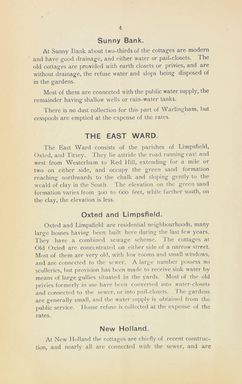 Sunny Bank. At Sunny Bank about two-thirds of the cottages are modern and have good drainage, and either water or pail-closets. The old cottages are provided with earth closets or privies, and are without drainage, the refuse water and slops being disposed of in the gardens. Most of them are connected with the public water supply, the remainder having shallow wells or rain-water tanks. There is no dust collection for this part of Warlingham, but cesspools are emptied at the expense of the rates. THE EAST WARD. The East Ward consists of the parishes of Limpsfield, Oxted, and Titsey. They lie astride the road running east and west from Westerham to Red Hill, extending for a mile or two on either side, and occupy the green sand formation reaching northwards to the chalk and sloping gently to the weald of clay in the South. The elevation on the green sand formation varies from 300 to 600 feet, while further south, on the clay, the elevation is less. Oxted and Limpsfield. Oxted and Limpsfield are residential neighbourhoods, many large houses having been built here during the last few years. They have a combined sewage scheme. 1 he cottages at Old Oxted are concentrated on either side of a narrow street. Most of them are very old, with low rooms and small windows, and are connected to the sewer. A large number possess no sculleries, but provision has been made to receive sink water by means of large gullies situated in the yards. Most of the old privies formerly in use have been converted into water-closets and connected to the sewer, or into pail-closets. The gardens are generally small, and the water supply is obtained from the public service. House refuse is collected at the expense of the rates. New Holland. At New Holland the cottages are chiefly of recent construc- tion, and nearly all are connected with the sewer, and are