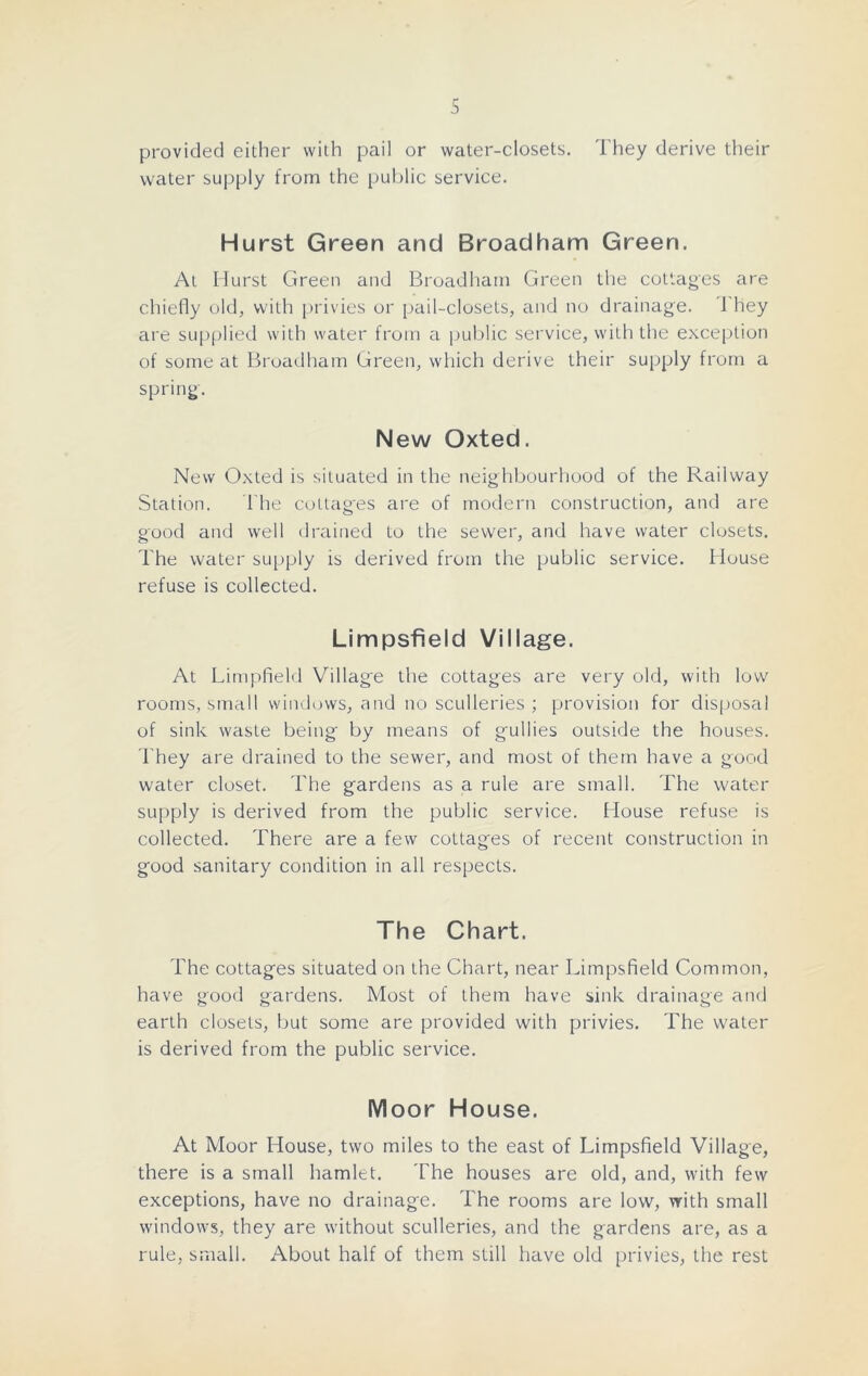 s provided either with pail or water-closets. They derive their water supply from the public service. Hurst Green and Broadham Green. At Hurst Green and Broadham Green the cottages are chiefly old, with privies or pail-closets, and no drainage. 1 hey are supplied with water from a public service, with the exception of some at Broadham Green, which derive their supply from a spring. New Oxted. New Oxted is situated in the neighbourhood of the Railway Station. The cottages are of modern construction, and are good and well drained to the sewer, and have water closets. The water supply is derived from the public service. House refuse is collected. Limpsfield Village. At Limpfield Village the cottages are very old, with low rooms, small windows, and no sculleries ; provision for disposal of sink waste being by means of gullies outside the houses. They are drained to the sewer, and most of them have a good water closet. The gardens as a rule are small. The water supply is derived from the public service. House refuse is collected. There are a few cottages of recent construction in good sanitary condition in all respects. The Chart. The cottages situated on the Chart, near Limpsfield Common, have good gardens. Most of them have sink drainage and earth closets, but some are provided with privies. The water is derived from the public service. Moor House. At Moor House, two miles to the east of Limpsfield Village, there is a small hamlet. The houses are old, and, with few exceptions, have no drainage. The rooms are low, with small windows, they are without sculleries, and the gardens are, as a rule, small. About half of them still have old privies, the rest