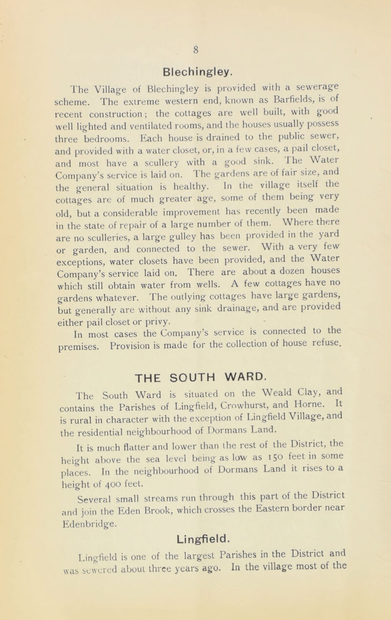 Blechingley. The Village of Blechingley is provided with a sewerage scheme. The extreme western end, known as Barfields, is of recent construction; the cottages are well built, with good well lighted and ventilated rooms, and the houses usually possess three bedrooms. Each house is drained to the public sewer, and provided with a water closet, or, in a few cases, a pail closet, and most have a scullery with a good sink. The Water Company’s service is laid on. 1 he gardens are of fair size, and the general situation is healthy. In the village itself the cottages are of much greater age, some of them being very old, but a considerable improvement has recently been made in the state of repair of a large number of them. Where there are no sculleries, a large gulley has been provided in the yard or garden, and connected to the sewer. With a very few exceptions, water closets have been provided, and the Water Company’s service laid on. 1 here are about a dozen houses which still obtain water from wells. A few cottages have no gardens whatever. I he outlying cottages have large gardens, but generally are without any sink drainage, and are provided either pail closet or privy. In most cases the Company’s service is connected to the premises. Provision is made for the collection of house refuse. THE SOUTH WARD. The South Ward is situated on the Weald Clay, and contains the Parishes of Ling-field, Crowhurst, and Horne. It is rural in character with the exception of Lingfield Village, and the residential neighbourhood of Dormans Land. It is much flatter and lower than the rest of the District, the height above the sea level being as low as 150 feet in some places. In the neighbourhood of Dormans Land it tises to a height of 400 feet. Several small streams run through this part of the District and join the Eden Brook, which crosses the Eastern border near Edenbridge. Lingfield. Lingfield is one of the largest Parishes in the District and was sewered about three years ago. In the village most of the