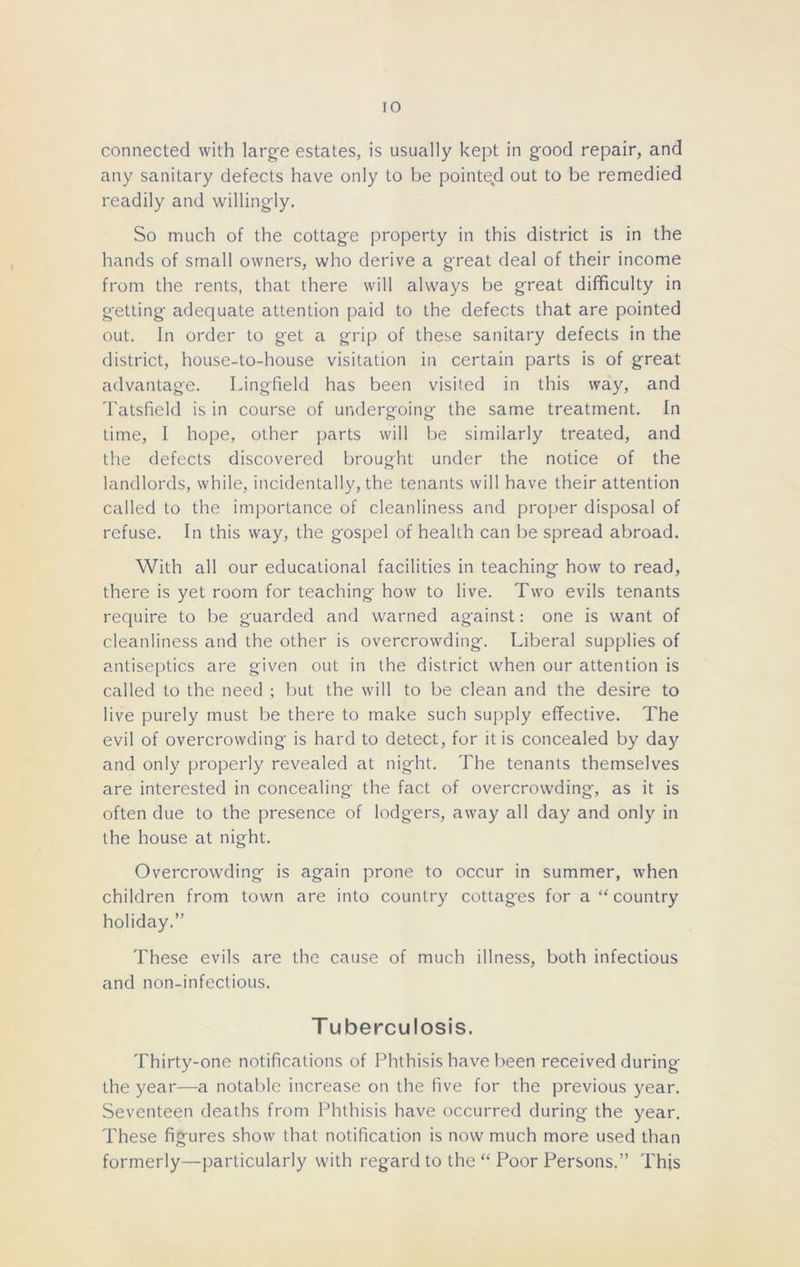 connected with large estates, is usually kept in good repair, and any sanitary defects have only to be pointed out to be remedied readily and willingly. So much of the cottage property in this district is in the hands of small owners, who derive a great deal of their income from the rents, that there will always be great difficulty in getting adequate attention paid to the defects that are pointed out. In order to get a grip of these sanitary defects in the district, house-to-house visitation in certain parts is of great advantage. Lingfield has been visited in this way, and Tatsficld is in course of undergoing the same treatment. In time, I hope, other parts will be similarly treated, and the defects discovered brought under the notice of the landlords, while, incidentally, the tenants will have their attention called to the importance of cleanliness and proper disposal of refuse. In this way, the gospel of health can be spread abroad. With all our educational facilities in teaching how to read, there is yet room for teaching how to live. Two evils tenants require to be guarded and warned against: one is want of cleanliness and the other is overcrowding. Liberal supplies of antiseptics are given out in the district when our attention is called to the need ; but the will to be clean and the desire to live purely must be there to make such supply effective. The evil of overcrowding is hard to detect, for it is concealed by day and only properly revealed at night. The tenants themselves are interested in concealing the fact of overcrowding, as it is often due to the presence of lodgers, away all day and only in the house at night. Overcrowding is again prone to occur in summer, when children from town are into country cottages for a “country holiday.” These evils are the cause of much illness, both infectious and non-infectious. Tuberculosis. Thirty-one notifications of Phthisis have been received during the year—a notable increase on the five for the previous year. Seventeen deaths from Phthisis have occurred during the year. These figures show that notification is now much more used than formerly—particularly with regard to the “ Poor Persons.” This