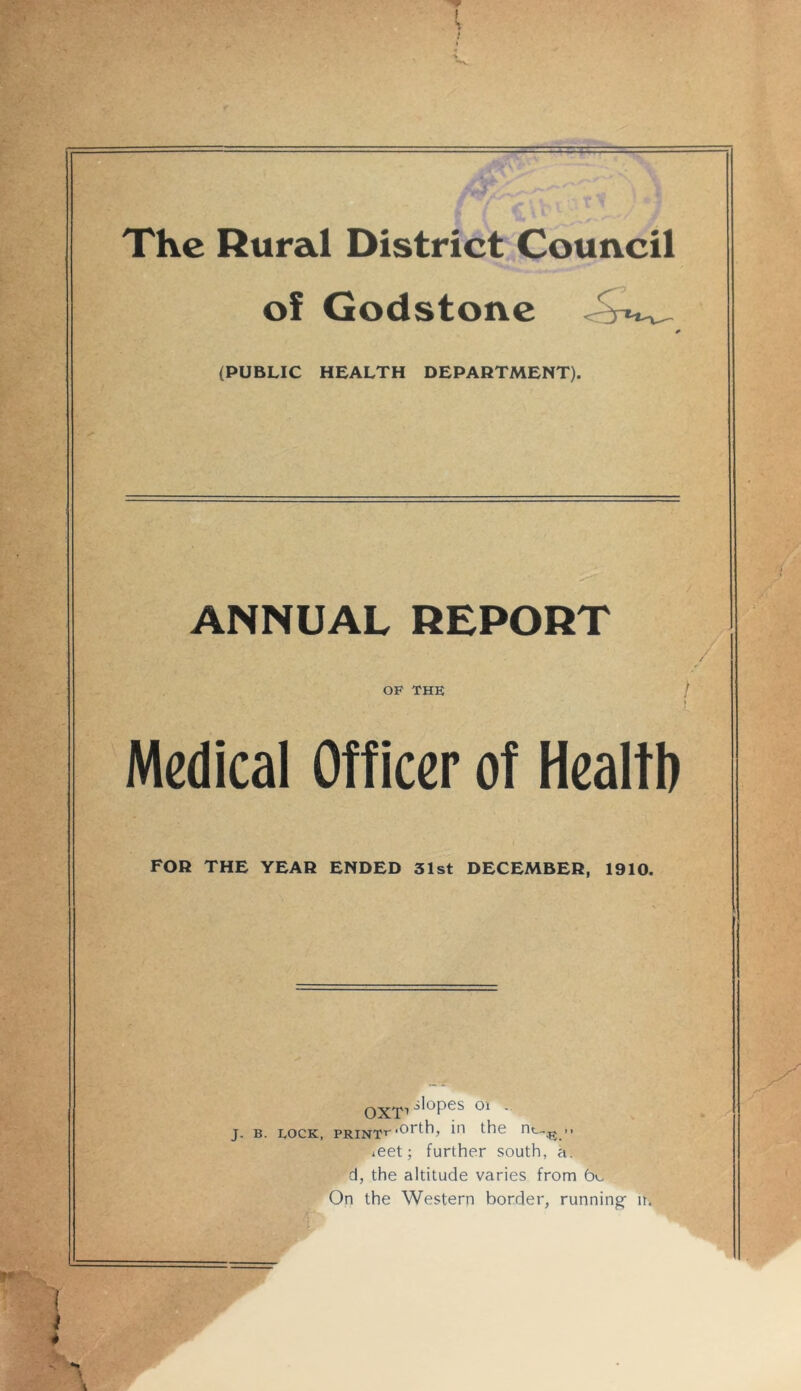 The Rural District Council of Godstone {PUBLIC HEALTH DEPARTMENT). ANNUAL REPORT OF THE Medical Officer of Health FOR THE YEAR ENDED 31st DECEMBER, 1910. QXT1 .slopes 01 . J. B. LOCK, PRINTT',0rth, i'1 nt-~E.” *eet; further south, a. d, the altitude varies from be On the Western border, running- n.