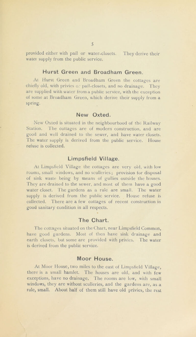 provided either with pail or water-closets. They derive their watei supply from the public service. Hurst Green and Broadham Green. At Hurst Green and Broadham Green the cottages are chiefly old, with privies or pail-closets, and no drainage. They are supplied with water from a public service, with the exception of some at Broadham Green, v\hich derive their supply from a spring. New Oxted. New Oxted is situated in the neighbourhood of the Railway Station. The cottages are of modern construction, and are good and well drained to the sewer, and have water closets. The water supply is derived from the public service. House refuse is collected. Limpsfield Village. At Limpsfield Village the cottages are very old, with low rooms, small windows, and no sculleries; provision for disposal of sink waste being by means of gullies outside the houses. They are drained to the sewer, and most of them have a good water closet. The gardens as a rule are small. The water supply is derived from the public service. House refuse is collected. There are a few cottages of recent construction in good sanitary condition in all respects. The Chart. The cottages situated on the Chart, near Limpsfield Common, have good gardens. Most of then have sink drainage and earth closets, but some are provided with privies. 1'he water is derived from the public service. Moor House. At Moor House, two miles to the east of Limpsfield Village, there is a small hamlet. The houses are old, and with few exceptions, have no drainage. The rooms are low, with small windows, they are without sculleries, and the gardens are, as a rule, small. About half of them still have old privies, the rest