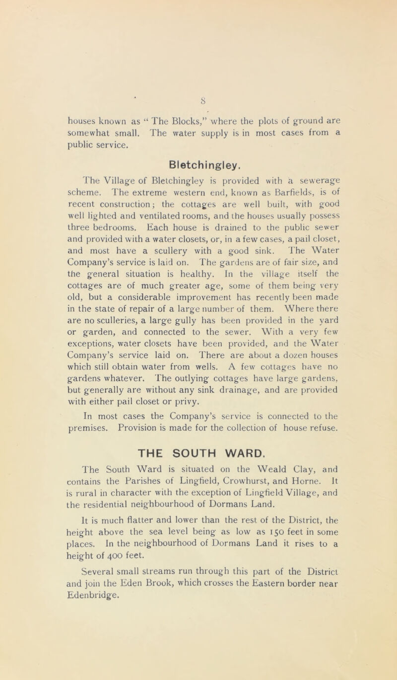 houses known as “ The Blocks,” where the plots of ground are somewhat small. The water supply is in most cases from a public service. Bletchingley. The Village of Bletchingley is provided with a sewerage scheme. The extreme western end, known as Barfields, is of recent construction; the cottages are well built, with good well lighted and ventilated rooms, and the houses usually possess three bedrooms. Each house is drained to the public sewer and provided with a water closets, or, in a few cases, a pail closet, and most have a scullery with a good sink. The Water Company’s service is laid on. The gardens are of fair size, and the general situation is healthy. In the village itself the cottages are of much greater age, some of them being very old, but a considerable improvement has recently been made in the state of repair of a large number of them. Where there are no sculleries, a large gully has been provided in the yard or garden, and connected to the sewer. With a very few exceptions, water closets have been provided, and the Water Company’s service laid on. There are about a dozen houses which still obtain water from wells. A few cottages have no gardens whatever. The outlying cottages have large gardens, but generally are without any sink drainage, and are provided with either pail closet or privy. In most cases the Company’s service is connected to the premises. Provision is made for the collection of house refuse. THE SOUTH WARD. The South Ward is situated on the Weald Clay, and contains the Parishes of Lingfield, Crowhurst, and Horne. It is rural in character with the exception of Lingfield Village, and the residential neighbourhood of Dormans Land. It is much flatter and lower than the rest of the District, the height above the sea level being as low as 150 feet in some places. In the neighbourhood of Dormans Land it rises to a height of 400 feet. Several small streams run through this part of the District and join the Eden Brook, which crosses the Eastern border near Edenbridge.