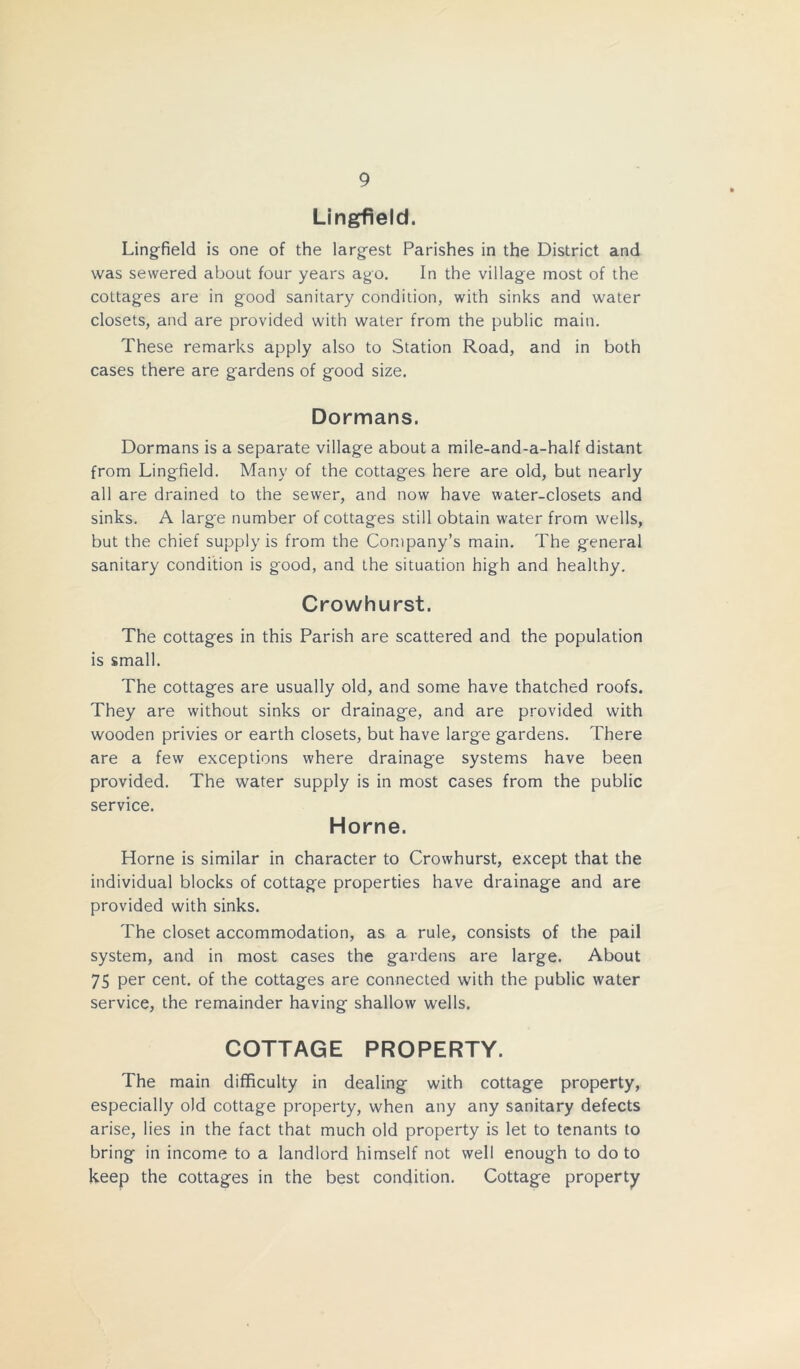 Lingfield. Lingfield is one of the largest Parishes in the District and was sewered about four years ago. In the village most of the cottages are in good sanitary condition, with sinks and water closets, and are provided with water from the public main. These remarks apply also to Station Road, and in both cases there are gardens of good size. Dormans. Dormans is a separate village about a mile-and-a-half distant from Lingfield. Many of the cottages here are old, but nearly all are drained to the sewer, and now have water-closets and sinks. A large number of cottages still obtain water from wells, but the chief supply is from the Company’s main. The general sanitary condition is good, and the situation high and healthy. Crowhurst. The cottages in this Parish are scattered and the population is small. The cottages are usually old, and some have thatched roofs. They are without sinks or drainage, and are provided with wooden privies or earth closets, but have large gardens. There are a few exceptions where drainage systems have been provided. The water supply is in most cases from the public service. Horne. Horne is similar in character to Crowhurst, except that the individual blocks of cottage properties have drainage and are provided with sinks. The closet accommodation, as a rule, consists of the pail system, and in most cases the gardens are large. About 75 per cent, of the cottages are connected with the public water service, the remainder having shallow wells. COTTAGE PROPERTY. The main difficulty in dealing with cottage property, especially old cottage property, when any any sanitary defects arise, lies in the fact that much old property is let to tenants to bring in income to a landlord himself not well enough to do to keep the cottages in the best condition. Cottage property