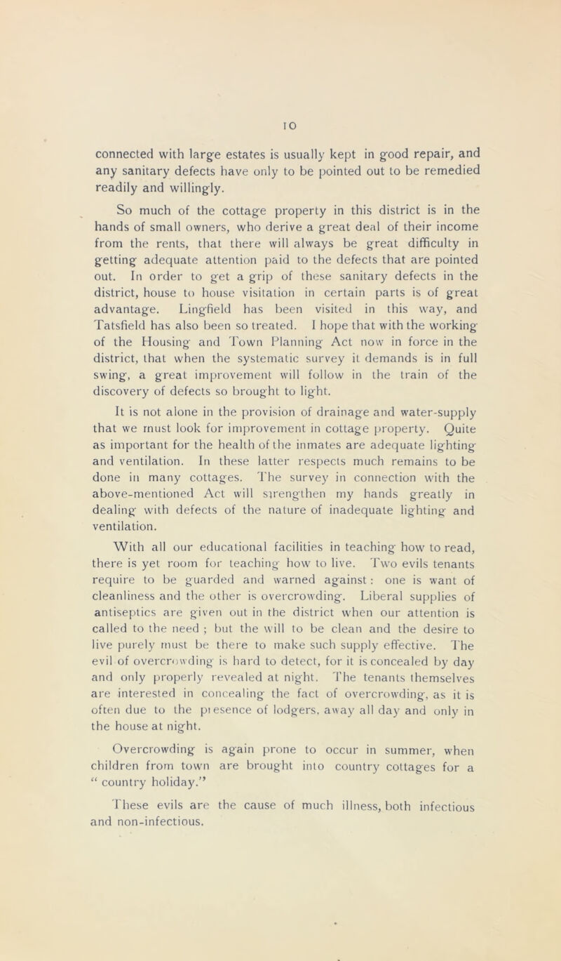 connected with large estates is usually kept in g-ood repair, and any sanitary defects have only to be pointed out to be remedied readily and willingiy. So much of the cottage property in this district is in the hands of small owners, who derive a great deal of their income from the rents, that there will always be great difficulty in getting adequate attention paid to the defects that are pointed out. In order to get a grip of these sanitary defects in the district, house to house visitation in certain parts is of great advantage. Lingfield has been visited in this way, and Tatsfield has also been so treated. I hope that with the working of the Housing and Town Planning Act now in force in the district, that when the systematic survey it demands is in full swing, a great improvement will follow in the train of the discovery of defects so brought to light. It is not alone in the provision of drainage and water-supply that we must look for improvement in cottage property. Quite as important for the health of the inmates are adequate lighting and ventilation. In these latter respects much remains to be done in many cottages. The survey in connection with the above-mentioned Act will strengthen my hands greatly in dealing' with defects of the nature of inadequate lighting and ventilation. With all our educational facilities in teaching' how to read, there is yet room for teaching how to live. Two evils tenants require to be guarded and warned against: one is want of cleanliness and the other is overcrowding. Liberal supplies of antiseptics are given out in the district when our attention is called to the need ; but the will to be clean and the desire to live purely must be there to make such supply effective. The evil of overcrowding is hard to detect, for it is concealed by day and only properly revealed at night. The tenants themselves are interested in concealing the fact of overcrowding, as it is often due to the piesence of lodgers, away all day and only in the house at night. Overcrowding is again prone to occur in summer, when children from town are brought into country cottages for a “ country holiday.” These evils are the cause of much illness, both infectious and non-infectious.