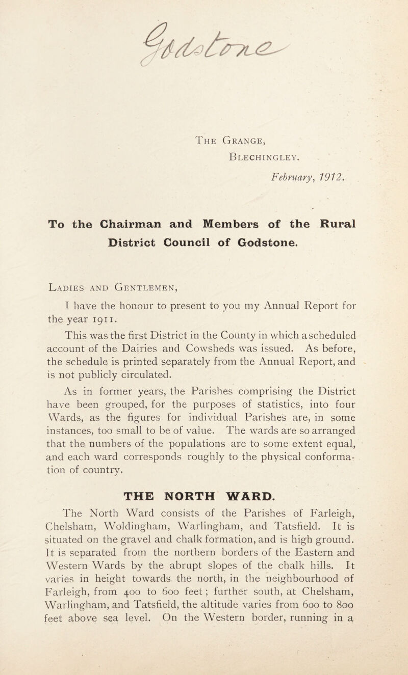 The Grange, Blechingley. February, 1912. To the Chairman and Members of the Rural District Council of Godstone. Ladies and Gentlemen, I have the honour to present to you my Annual Report for the year 1911. This was the first District in the County in which a scheduled account of the Dairies and Cowsheds was issued. As before, the schedule is printed separately from the Annual Report, and is not publicly circulated. As in former years, the Parishes comprising the District have been grouped, for the purposes of statistics, into four Wards, as the figures for individual Parishes are, in some instances, too small to be of value. The wards are so arranged that the numbers of the populations are to some extent equal, and each ward corresponds roughly to the physical conforma- tion of country. THE NORTH WARD. The North Wrard consists of the Parishes of Farleigh, Chelsham, Woldingham, Warlingham, and Tatsfield. It is situated on the gravel and chalk formation, and is high ground. It is separated from the northern borders of the Eastern and Western Wards by the abrupt slopes of the chalk hills. It varies in height towards the north, in the neighbourhood of Farleigh, from 400 to 600 feet; further south, at Chelsham, Warlingham, and Tatsfield, the altitude varies from 600 to 800 feet above sea level. On the Western border, running in a