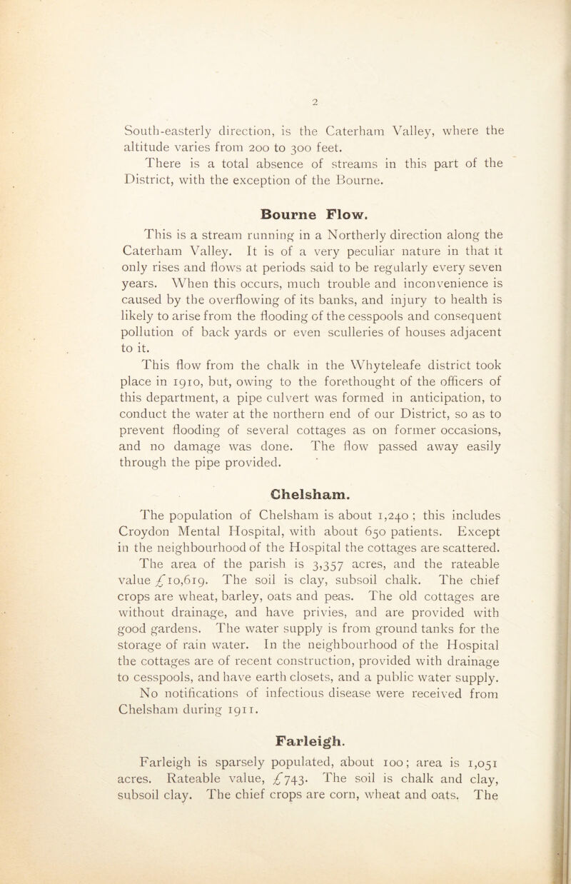 South-easterly direction, is the Caterham Valley, where the altitude varies from 200 to 300 feet. There is a total absence of streams in this part of the District, with the exception of the Bourne. Bourne Flow. This is a stream running in a Northerly direction along the Caterham Valley. It is of a very peculiar nature in that it only rises and flows at periods said to be regularly every seven years. When this occurs, much trouble and inconvenience is caused by the overflowing of its banks, and injury to health is likely to arise from the flooding of the cesspools and consequent pollution of back yards or even sculleries of houses adjacent to it. This flow from the chalk in the Whyteleafe district took place in 1910, but, owing to the forethought of the officers of this department, a pipe culvert was formed in anticipation, to conduct the water at the northern end of our District, so as to prevent flooding of several cottages as on former occasions, and no damage was done. The flow passed away easily through the pipe provided. Clielsham. The population of Chelsham is about 1,240 ; this includes Croydon Mental Hospital, with about 650 patients. Except in the neighbourhood of the Hospital the cottages are scattered. The area of the parish is 3,357 acres, and the rateable value ^10,619. The soil is clay, subsoil chalk. The chief crops are wheat, barley, oats and peas. The old cottages are without drainage, and have privies, and are provided with good gardens. The water supply is from ground tanks for the storage of rain water. In the neighbourhood of the Hospital the cottages are of recent construction, provided with drainage to cesspools, and have earth closets, and a public water supply. No notifications of infectious disease were received from Chelsham during 1911. Farleigh. Farleigh is sparsely populated, about 100; area is 1,051 acres. Rateable value, ^743. The soil is chalk and clay, subsoil clay. The chief crops are corn, wheat and oats. The