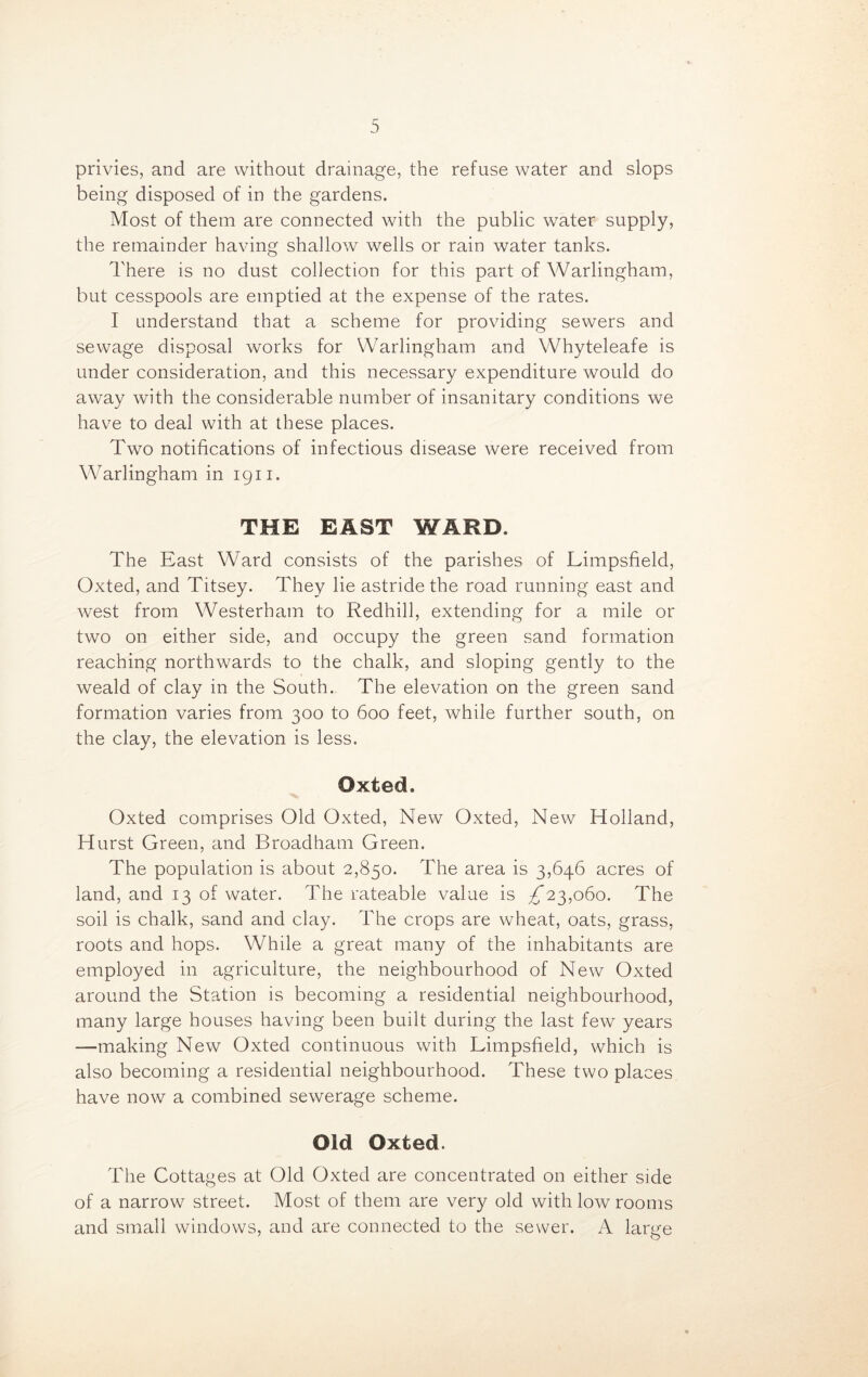 privies, and are without drainage, the refuse water and slops being disposed of in the gardens. Most of them are connected with the public water supply, the remainder having shallow wells or rain water tanks. There is no dust collection for this part of Warlingham, but cesspools are emptied at the expense of the rates. I understand that a scheme for providing sewers and sewage disposal works for Warlingham and Whyteleafe is under consideration, and this necessary expenditure would do away with the considerable number of insanitary conditions we have to deal with at these places. Two notifications of infectious disease were received from Wrarlingham in 1911. THE EAST WARD. The East Ward consists of the parishes of Limpsfield, Oxted, and Titsey. They lie astride the road running east and west from Westerham to Redhill, extending for a mile or two on either side, and occupy the green sand formation reaching northwards to the chalk, and sloping gently to the weald of clay in the South. The elevation on the green sand formation varies from 300 to 600 feet, while further south, on the clay, the elevation is less. Oxted. Oxted comprises Old Oxted, New Oxted, New Holland, Hurst Green, and Broadham Green. The population is about 2,850. The area is 3,646 acres of land, and 13 of water. The rateable value is ^*23,060. The soil is chalk, sand and clay. The crops are wheat, oats, grass, roots and hops. While a great many of the inhabitants are employed in agriculture, the neighbourhood of New Oxted around the Station is becoming a residential neighbourhood, many large houses having been built during the last few years —making New Oxted continuous with Limpsfield, which is also becoming a residential neighbourhood. These two places have now a combined sewerage scheme. Old Oxted. The Cottages at Old Oxted are concentrated on either side of a narrow street. Most of them are very old with low rooms and small windows, and are connected to the sewer. A large