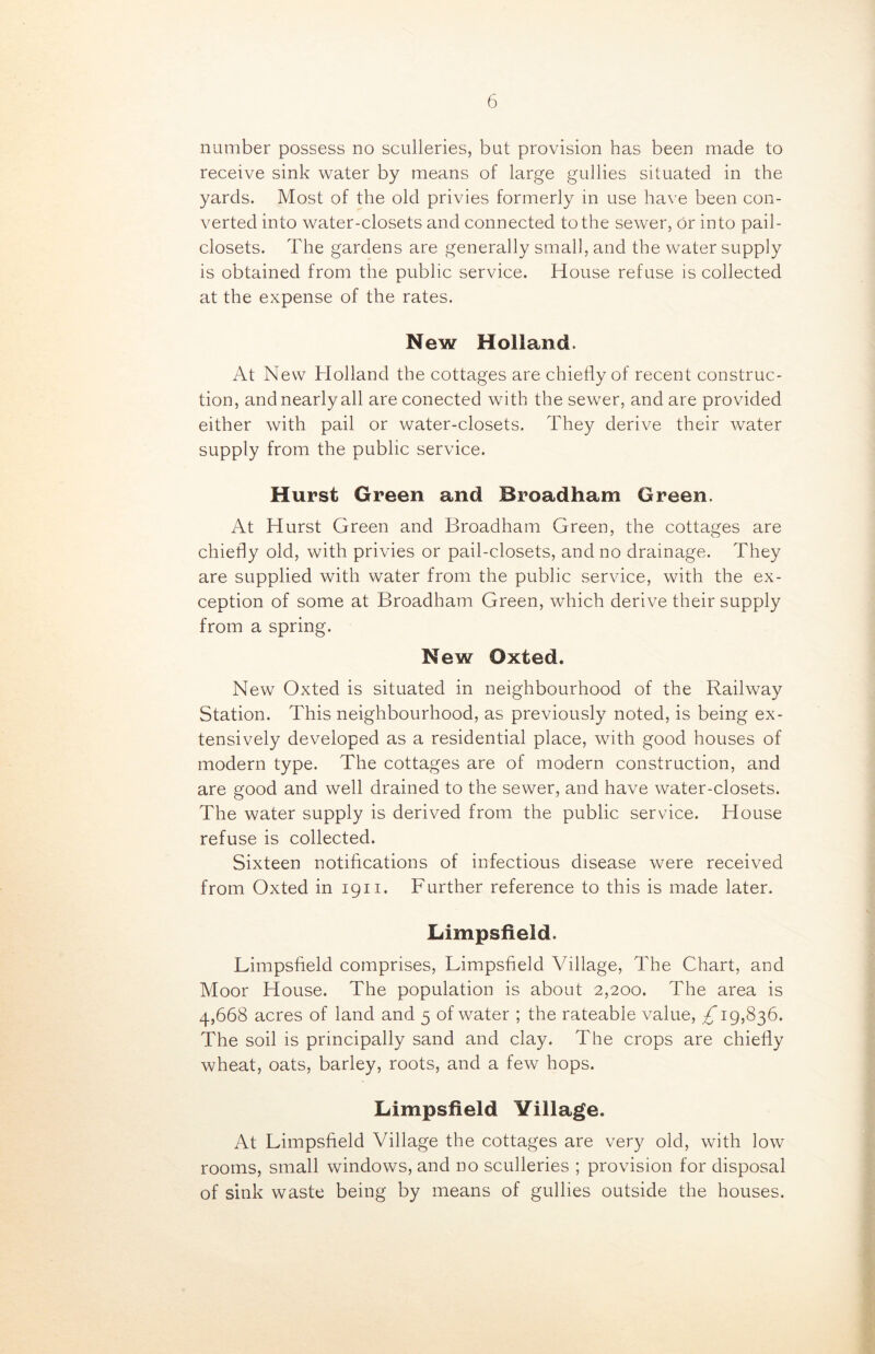 number possess no sculleries, but provision has been made to receive sink water by means of large gullies situated in the yards. Most of the old privies formerly in use have been con- verted into water-closets and connected to the sewer, or into pail- closets. The gardens are generally small, and the water supply is obtained from the public service. House refuse is collected at the expense of the rates. New Holland. At New Holland the cottages are chiefly of recent construc- tion, and nearly all are conected with the sewer, and are provided either with pail or water-closets. They derive their water supply from the public service. Hurst Green and Broadham Green. At Hurst Green and Broadham Green, the cottages are chiefly old, with privies or pail-closets, and no drainage. They are supplied with water from the public service, with the ex- ception of some at Broadham Green, which derive their supply from a spring. New Oxted. New Oxted is situated in neighbourhood of the Railway Station. This neighbourhood, as previously noted, is being ex- tensively developed as a residential place, with good houses of modern type. The cottages are of modern construction, and are good and well drained to the sewer, and have water-closets. The water supply is derived from the public servuce. House refuse is collected. Sixteen notifications of infectious disease were received from Oxted in 1911. Further reference to this is made later. Limpsfield. Limpsfield comprises, Limpsfield Village, The Chart, and Moor House. The population is about 2,200. The area is 4,668 acres of land and 5 of water ; the rateable value, £ 19,836. The soil is principally sand and clay. The crops are chiefly wheat, oats, barley, roots, and a few hops. Limpsfield Village. At Limpsfield Village the cottages are very old, with low rooms, small windows, and no sculleries ; provision for disposal of sink waste being by means of gullies outside the houses.