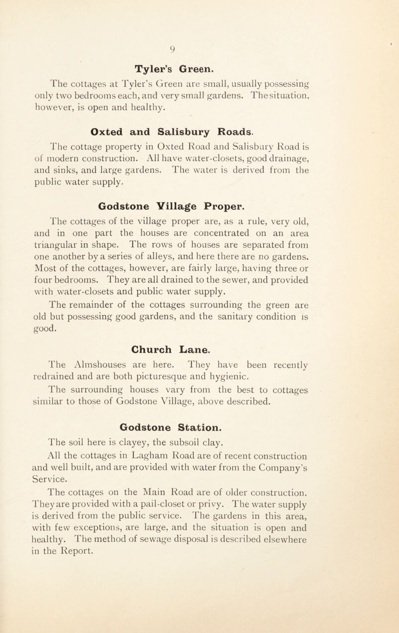 Tyler’s Green. The cottages at Tyler’s Green are small, usually possessing only two bedrooms each, and very small gardens. The situation, however, is open and healthy. Oxted and Salisbury Roads. The cottage property in Oxted Road and Salisbury Road is of modern construction. All have water-closets, good drainage, and sinks, and large gardens. The water is derived from the public water supply. Godstone Village Proper. The cottages of the village proper are, as a rule, very old, and in one part the houses are concentrated on an area triangular in shape. The rows of houses are separated from one another by a series of alleys, and here there are no gardens. Most of the cottages, however, are fairly large, having three or four bedrooms. They are all drained to the sewer, and provided with water-closets and public water supply. The remainder of the cottages surrounding the green are old but possessing good gardens, and the sanitary condition is good. Church Lane. The Almshouses are here. They have been recently redrained and are both picturesque and hygienic. The surrounding houses vary from the best to cottages similar to those of Godstone Village, above described. Godstone Station. The soil here is clayey, the subsoil clay. All the cottages in Lagham Road are of recent construction and well built, and are provided with water from the Company’s Service. The cottages on the Main Road are of older construction. They are provided with a pail-closet or privy. The water supply is derived from the public service. The gardens in this area, with few exceptions, are large, and the situation is open and healthy. The method of sewage disposal is described elsewhere in the Report.