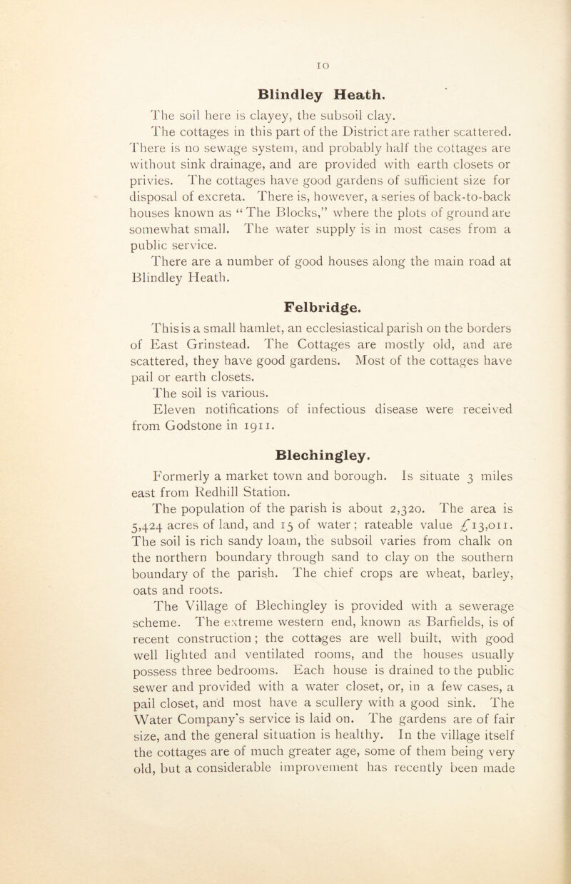 IO Blindley Heath, The soil here is clayey, the subsoil clay. The cottages in this part of the District are rather scattered. There is no sewage system, and probably half the cottages are without sink drainage, and are provided with earth closets or privies. The cottages have good gardens of sufficient size for disposal of excreta. There is, however, a series of back-to-back houses known as “The Blocks,” where the plots of ground are somewhat small. The water supply is in most cases from a public service. There are a number of good houses along the main road at Blindley Heath. Felbridge. This is a small hamlet, an ecclesiastical parish on the borders of East Grinstead. The Cottages are mostly old, and are scattered, they have good gardens. Most of the cottages have pail or earth closets. The soil is various. Eleven notifications of infectious disease were received from Godstone in 1911. Blechingley. Eormerly a market town and borough. Is situate 3 miles east from Redhill Station. The population of the parish is about 2,320. The area is 5,424 acres of land, and 15 of water; rateable value ^13,011. The soil is rich sandy loam, the subsoil varies from chalk on the northern boundary through sand to clay on the southern boundary of the parish. The chief crops are wheat, barley, oats and roots. The Village of Blechingley is provided with a sewerage scheme. The extreme western end, known as Barfields, is of recent construction; the cottages are well built, with good well lighted and ventilated rooms, and the houses usually possess three bedrooms. Each house is drained to the public sewer and provided with a water closet, or, in a few cases, a pail closet, and most have a scullery with a good sink. The Water Company’s service is laid on. The gardens are of fair size, and the general situation is healthy. In the village itself the cottages are of much greater age, some of them being very old, but a considerable improvement has recently been made