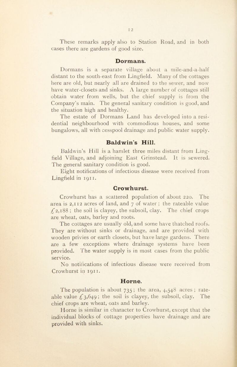 These remarks apply also to Station Road, and in both cases there are gardens of good size. Dormans. Dormans is a separate village about a mile-and-a-half distant to the south-east from Lingfield. Many of the cottages here are old, but nearly all are drained to the sewer, and now have water-closets and sinks. A large number of cottages still obtain water from wells, but the chief supply is from the Company’s main. The general sanitary condition is good, and the situation high and healthy. The estate of Dormans Land has developed into a resi- dential neighbourhood with commodious houses, and some bungalows, all with cesspool drainage and public water supply. Baldwins Hill. Baldwin’s Hill is a hamlet three miles distant from Ling- field Village, and adjoining East Grinstead. It is sewered. The general sanitary condition is good. Eight notifications of infectious disease were received from Lingfield in 1911. Crowhurst. Crowhurst has a scattered population of about 220. The area is 2,112 acres of land, and 7 of water ; the rateable value ^2,188 ; the soil is clayey, the subsoil, clay. The chief crops are wheat, oats, barley and roots. The cottages are usually old, and some have thatched roofs. They are without sinks or drainage, and are provided with wooden privies or earth closets, but have large gardens. There are a few exceptions where drainage systems have been provided. The water supply is in most cases from the public service. No notifications of infectious disease were received from Crowhurst in 1911. Horne. The population is about 735 ; the area, 4,548 acres ; rate- able value ^*3,649 ; the soil is clayey, the subsoil, clay. The chief crops are wheat, oats and barley. Plorne is similar in character to Crowhurst, except that the individual blocks of cottage properties have drainage and are provided with sinks.