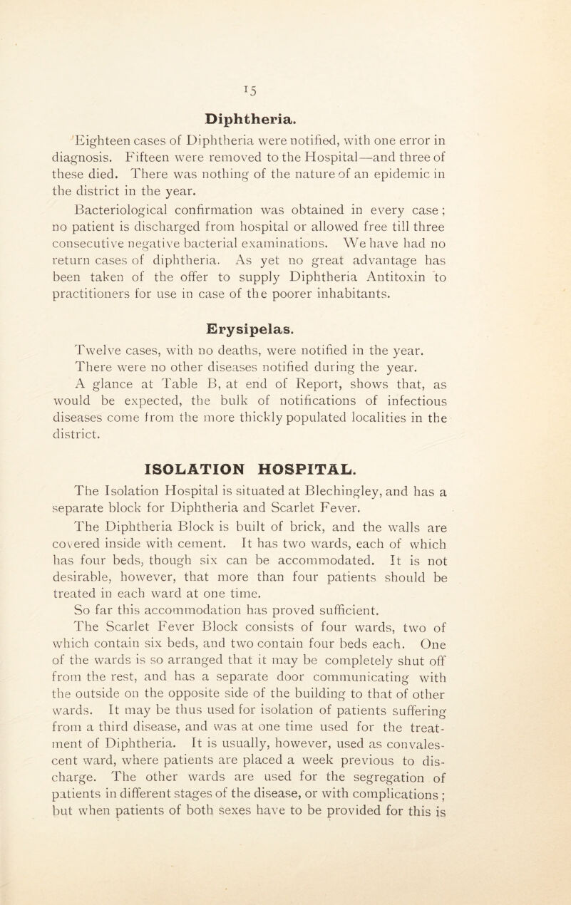 T5 Diphtheria. Eighteen cases of Diphtheria were notified, with one error in diagnosis. Fifteen were removed to the Hospital—and three of these died. There was nothing of the nature of an epidemic in the district in the year. Bacteriological confirmation was obtained in every case ; no patient is discharged from hospital or allowed free till three consecutive negative bacterial examinations. We have had no return cases of diphtheria. As yet no great advantage has been taken of the offer to supply Diphtheria Antitoxin to practitioners for use in case of the poorer inhabitants. Erysipelas. Twelve cases, with no deaths, were notified in the year. There were no other diseases notified during the year. A glance at Table B, at end of Report, shows that, as would be expected, the bulk of notifications of infectious diseases come from the more thickly populated localities in the district. ISOLATION HOSPITAL. The Isolation Hospital is situated at Blechingley, and has a separate block for Diphtheria and Scarlet Fever. The Diphtheria Block is built of brick, and the walls are covered inside with cement. It has two wards, each of which has four beds, though six can be accommodated. It is not desirable, however, that more than four patients should be treated in each ward at one time. So far this accommodation has proved sufficient. The Scarlet Fever Block consists of four wards, two of which contain six beds, and two contain four beds each. One of the wards is so arranged that it may be completely shut off from the rest, and has a separate door communicating with the outside on the opposite side of the building to that of other wards. It may be thus used for isolation of patients suffering from a third disease, and was at one time used for the treat- ment of Diphtheria. It is usually, however, used as convales- cent ward, where patients are placed a week previous to dis- charge. The other wards are used for the segregation of patients in different stages of the disease, or with complications ; but when patients of both sexes have to be provided for this is