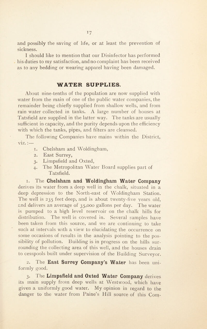 *7 and possibly the saving of life, or at least the prevention of sickness. I should like to mention that our Disinfector has performed his duties to my satisfaction, and no complaint has been received as to any bedding or wearing apparel having been damaged. WATER SUPPLIES. About nine-tenths of the population are now supplied with water from the main of one of the public water companies, the remainder being chiefly supplied from shallow wells, and from rain water collected in tanks. A large number of houses at Tatsfield are supplied in the latter way. The tanks are usually sufficient in capacity, and the purity depends upon the efficiency with which the tanks, pipes, and filters are cleansed. The following Companies have mains within the District, viz.:— 1. Chelsham and Woldingham, 2. East Surrey, 3. Limpsfield and Oxted, 4. The Metropolitan Water Board supplies part of Tatsfield. 1. The Chelsham and Woldingham Water Company derives its water from a deep well in the chalk, situated in a deep depression to the North-east of Woldingham Station. The well is 235 feet deep, and is about twenty-five years old, and delivers an average of 35,000 gallons per day. The water is pumped to a high level reservoir on the chalk hills for distribution. The well is covered in. Several samples have been taken from this source, and we are continuing to take such at intervals with a view to elucidating the occurrence on some occasions of results in the analysis pointing to the pos- sibility of pollution. Building is in progress on the hills sur- rounding the collecting area of this well, and the houses drain to cesspools built under supervision of the Building Surveyor. 2. The East Surrey Company’s Water has been uni- formly good. 3. The Limpsfield and Oxted Water Company derives its main supply from deep wells at Westwood, which have given a uniformly good water. My opinion in regard to the danger to the water from Paine’s Hill source of this Com-