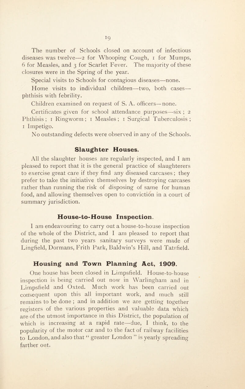 *9 The number of Schools closed on account of infectious diseases was twelve—2 for Whooping Cough, 1 for Mumps, 6 for Measles, and 3 for Scarlet Fever. The majority of these closures were in the Spring of the year. Special visits to Schools for contagious diseases—none. Home visits to individual children—two, both cases— phthisis with febrility. Children examined on request of S. A. officers—none. Certificates given for school attendance purposes—six ; 2 Phthisis; 1 Ringworm; 1 Measles; 1 Surgical Tuberculosis; 1 Impetigo. No outstanding defects were observed in any of the Schools. Slaughter Houses. All the slaughter houses are regularly inspected, and I am pleased to report that it is the general practice of slaughterers to exercise great care if they find any diseased carcases; they prefer to take the initiative themselves by destroying carcases rather than running the risk of disposing of same for human food, and allowing themselves open to conviction in a court of summary jurisdiction. House-to-House Inspection. I am endeavouring to carry out a house-to-house inspection of the whole of the District, and I am pleased to report that during the past two years sanitary surveys were made of Lingfield, Dormans, Frith Park, Baldwin’s Hill, and Tatsfield. Housing and Town Planning Act, 1909. One house has been closed in Limpsfield. House-to-house inspection is being carried out now in Warlingham and in Limpsfield and Oxted. Much work has been carried out corfsequent upon this all important work, and much still remains to be done ; and in addition we are getting together registers of the various properties and valuable data which are of the utmost importance in this District, the population of which is increasing at a rapid rate—due, I think, to the popularity of the motor car and to the fact of railway facilities to London, and also that “ greater London ” is yearly spreading farther out.