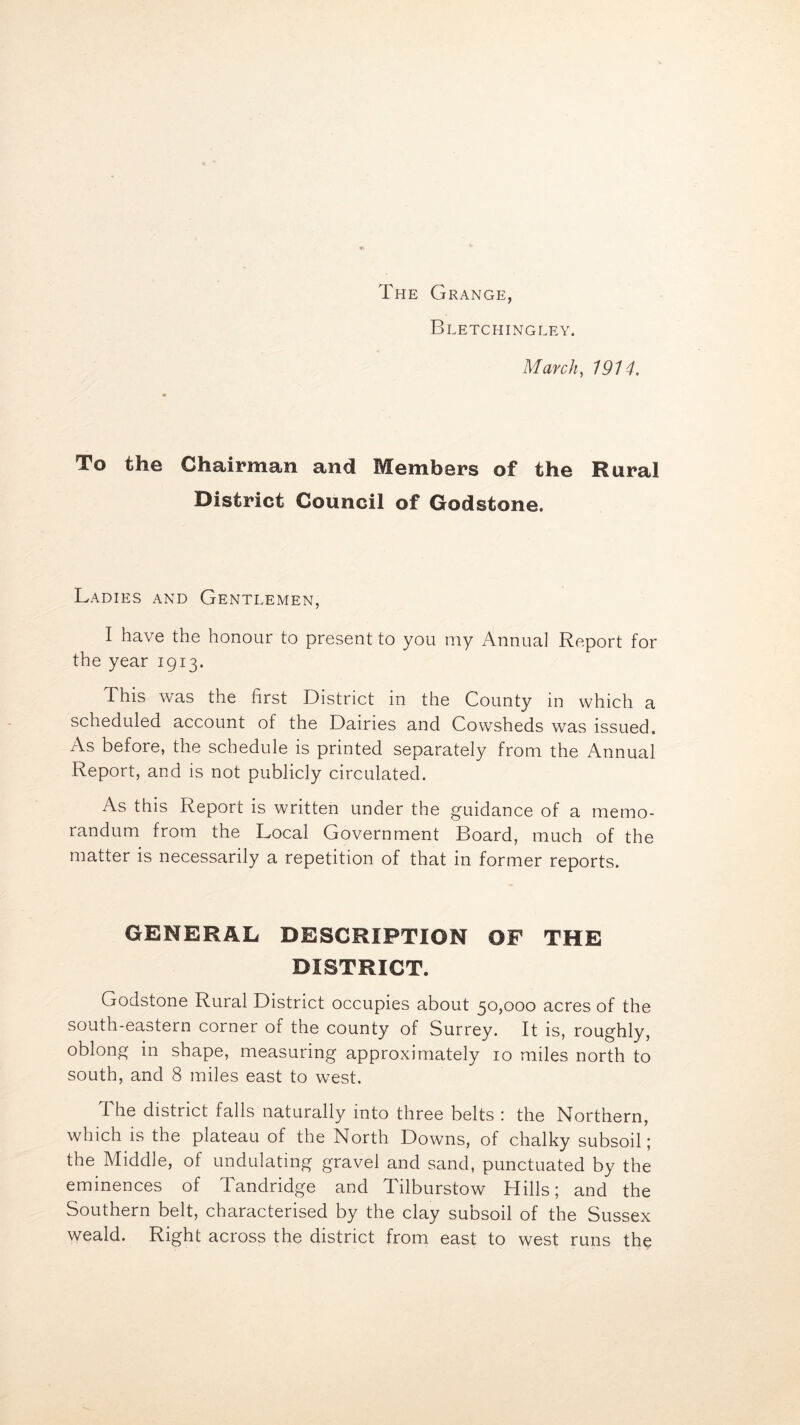 The Grange, Bletchingley. March, 1914. To the Chairman and Members of the Rural District Gouncil of Godstone. Ladies and Gentlemen, I have the honour to present to you my Annual Report for the year 1913. This was the first District in the County in which a scheduled account of the Dairies and Cowsheds was issued. As before, the schedule is printed separately from the Annual Report, and is not publicly circulated. As this Report is written under the guidance of a memo- randum from the Local Government Board, much of the matter is necessarily a repetition of that in former reports. GENERAL DESCRIPTION OF THE DISTRICT. Godstone Rural District occupies about 50,000 acres of the south-eastern corner of the county of Surrey. It is, roughly, oblong in shape, measuring approximately 10 miles north to south, and 8 miles east to west. The district falls naturally into three belts : the Northern, which is the plateau of the North Downs, of chalky subsoil; the Middle, of undulating gravel and sand, punctuated by the eminences of Tandridge and Tilburstow Hills; and the Southern belt, characterised by the clay subsoil of the Sussex weald. Right across the district from east to west runs the