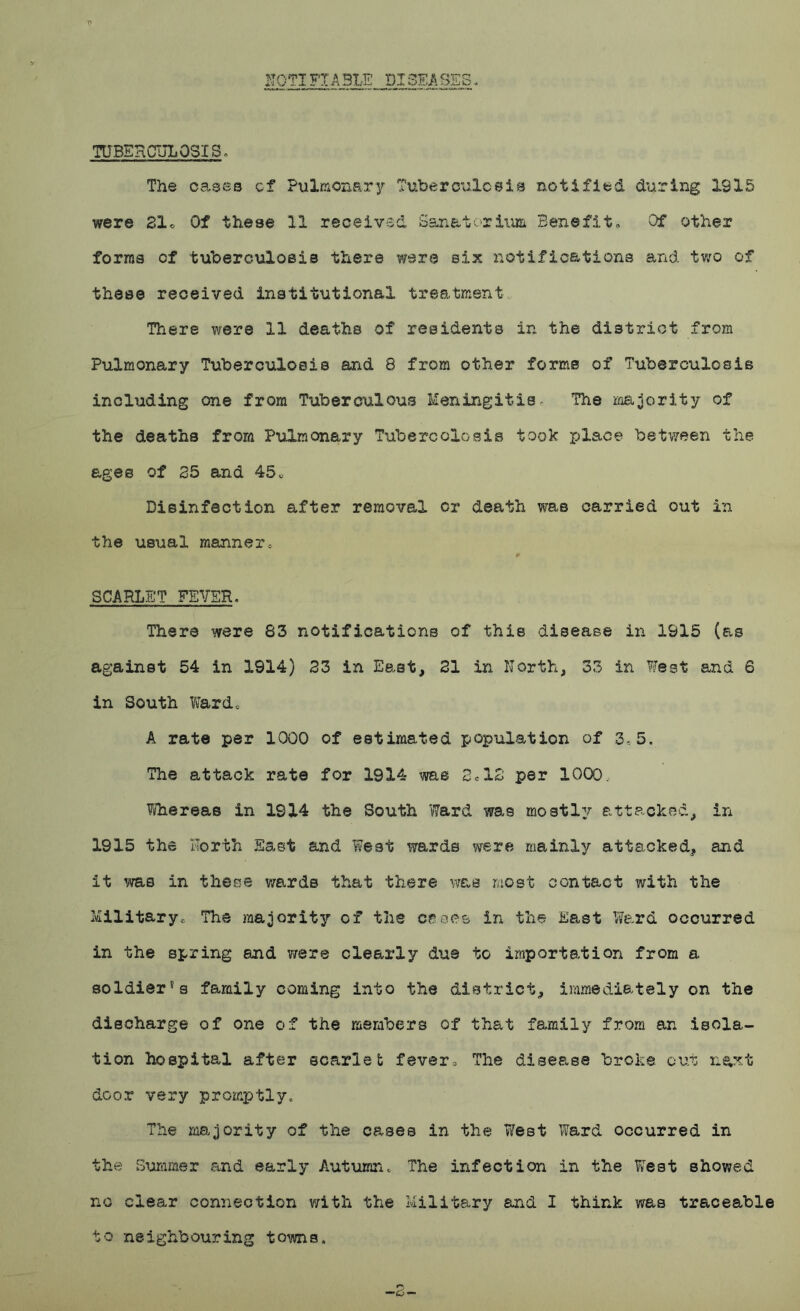 NOTIFX A31E DISEASES TUBERCULOSIS, The cases of Pulmonary Tuberculosis notified during 1915 were 31* Of these 11 received Sanatorium Benefit, Of other forma of tuberculosis there were six notifications and two of these received institutional treatment There were 11 deaths of residents in the district from Pulmonary Tuberculosis and 8 from other forms of Tuberculosis including one from Tuberculous Meningitis, The majority of the deaths from Pulmonary Tubercolosis took place between the ages of 35 and 45c Disinfection after removal or death was carried out in the usual manner, SCARLET FEVER. There were 83 notifications of this disease in 1915 (as against 54 in 1914) 33 in East, 21 in North, 33 in West and 6 in South Vtetrd* A rate per 1000 of estimated population of 3,5. The attack rate for 1914 was 2c12 per 1000. Whereas in 1814 the South Ward was mostly attacked, in 1915 the North East and West wards were mainly attacked, and it me in these wards that there was most contact with the Military, The majority of the cases in the East Ward occurred in the spring end were clearly due to importation from a soldier's family coming into the district, immediately on the discharge of one of the members of that family from an isola- tion hospital after scarlet fever0 The disease broke out n<yst door very promptly. The majority of the cases in the West Ward occurred in the Summer and early Autumn. The infection in the West showed no clear connection with the Military and I think was traceable to neighbouring towns.