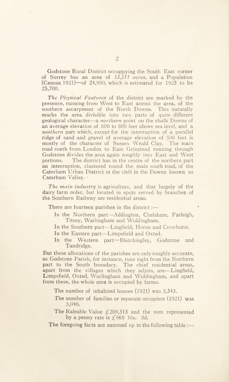 Godstone Rural District occuppying the South East corner of Surrey has an area of 53,511 acres, and a Population (Census 1921)—of 24,980, which is estimated for 1925 to be 25,700. The Physical Features of the district are marked by the presence, running from West to East across the area, of the southern ascarpment of the North Downs. This naturally marks the area divisible into two parts of quite different geological character—a northern point on the chalk Downs of an average elevation of 600 to 800 feet above sea level, and a southern part which, except for the interruption of a parallel ridge of sand and gravel of average elevation of 500 feet is mostly of the character of Sussex Weald Clay. The main road south from London to East Grinstead running through Godstone divides the area again roughly into East and West portions. The district has in the centre of the northern part an interruption, clustered round the main south road, of the Caterham Urban District in the cleft in the Downs known as Caterham Valley. The main industry is agriculture, and that largely of the dairy farm order, but located in spots served by branches of the Southern Railway are residential areas. There are fourteen parishes in the district:— In the Northern part—Addington, Chelsham, Farleigh, Titsey, Warlingham and Woldingham. In the Southern part—Lingfield, Horne and Crowhurst. In the Eastern part—Limpsffeld and Oxted. In the Western part—Bletchingley, Godstone and Tandridge. But these allocations of the parishes are only roughly accurate, as Godstone Parish, for instance, runs right from the Northern part to the South boundary. The chief residential areas, apart from the villages which they adjoin, are—Lingfield, Limpsfield, Oxted, Warlingham and Woldingham, and apart from these, the whole area is occupied by farms. The number of inhabited houses (1921) was 5,343. The number of families or separate occupiers (l92l) was 5,046. The Raleable Value ;^208,515 and the sum represented by a penny rate is ;£868 16s. 8d. The foregoing facts are summed up in the following table:—