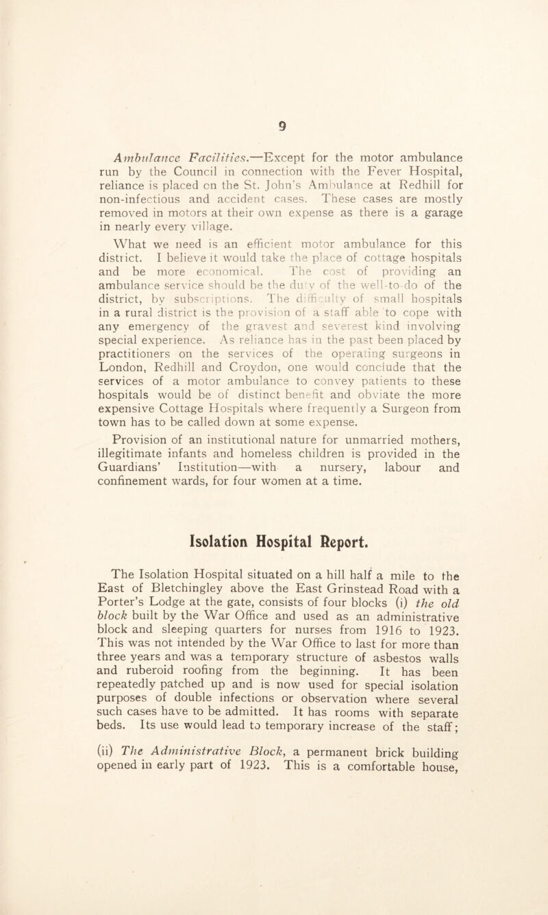 Amhulance Facilities.—Except for the motor ambulance run by the Council in connection with the Fever Hospital, reliance is placed on the St. John’s Ambulance at Redhill for non-infectious and accident cases. These cases are mostly removed in motors at their own expense as there is a garage in nearly every village. What we need is an efficient motor ambulance for this district. I believe it would take the place of cottage hospitals and be more economical. The cost of providing an ambulance service should be the du*y of the well-to-do of the district, by subscriptions. The difficulty of small hospitals in a rural district is the provision of a staff able to cope with any emergency of the gravest and severest kind involving special experience. As reliance has in the past been placed by practitioners on the services of the operating surgeons in London, Redhill and Croydon, one would conclude that the services of a motor ambulance to convey patients to these hospitals would be of distinct benefit and obviate the more expensive Cottage Hospitals where frequently a Surgeon from town has to be called down at some expense. Provision of an institutional nature for unmarried mothers, illegitimate infants and homeless children is provided in the Guardians’ Institution—with a nursery, labour and confinement wards, for four women at a time. Isolation Hospital Report. The Isolation Hospital situated on a hill half a mile to the East of Bletchingley above the East Grinstead Road with a Porter’s Lodge at the gate, consists of four blocks (i) the old block built by the War Office and used as an administrative block and sleeping quarters for nurses from 1916 to 1923. This was not intended by the War Office to last for more than three years and was a temporary structure of asbestos walls and ruberoid roofing from the beginning. It has been repeatedly patched up and is now used for special isolation purposes of double infections or observation where several such cases have to be admitted. It has rooms with separate beds. Its use would lead to temporary increase of the staff; (ii) The Administrative Block, a permanent brick building opened in early part of 1923. This is a comfortable house,