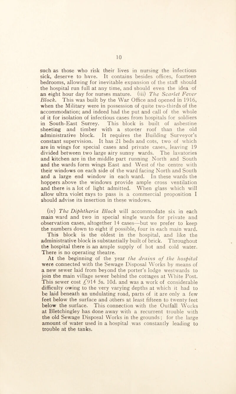 such as those who risk their lives in nursing the infectious sick, deserve to have. It contains besides offices, fourteen bedrooms, allowing for inevitable expansion of the staff should the hospital run full at any time, and should even the idea of an eight hour day for nurses mature, (iii) The Scarlet Fever Block. This was built by the War Office and opened in 1916, when the Military were in possession of quite two-thirds of the accommodation; and indeed had the put and call of the whole of it for isolation of infectious cases from hospitals for soldiers in South-East Surrey. This block is built of asbestine sheeting and timber with a stouter roof than the old administrative block. It requires the Building Surveyor’s constant supervision. It has 21 beds and cots, two of which are in wings for special cases and private cases, leaving 19 divided between two large airy sunny wards. The lavatories and kitchen are in the middle part running North and South and the wards form wings East and West of the centre with their windows on each side of the ward facing North and South and a large end window in each ward. In these wards the hoppers above the windows provide ample cross ventilation and there is a lot of light admitted. When glass which will allow ultra violet rays to pass is a commercial proposition I should advise its insertion in these windows. (iv) The Diphtheria Block will accommodate six in each main ward and two in special single wards for private and observation cases, altogether 14 cases—but we prefer to keep the numbers down to eight if possible, four in each main ward. This block is the oldest in the hospital, and like the administrative block is substantially built of brick. Throughout the hospital there is an ample supply of hot and cold water. There is no operating theatre. At the beginning of the year the drains of the hospital were connected with the Sewage Disposal Works by means of a new sewer laid from beyond the porter’s lodge westwards to join the main village sewer behind the cottages at White Post. This sewer cost ;^'914 5s. lOd. and was a work of considerable difficulty owing to the very varying depths at which it had to be laid beneath an undulating road, parts of it are only a few feet below the surface and others at least fifteen to twenty feet below the surface. This connection with the Outfall Works at Bletchingley has done away with a recurrent trouble with the old Sewage Disposal Works in the grounds; for the large amount of water used in a hospital was constantly leading to trouble at the tanks,